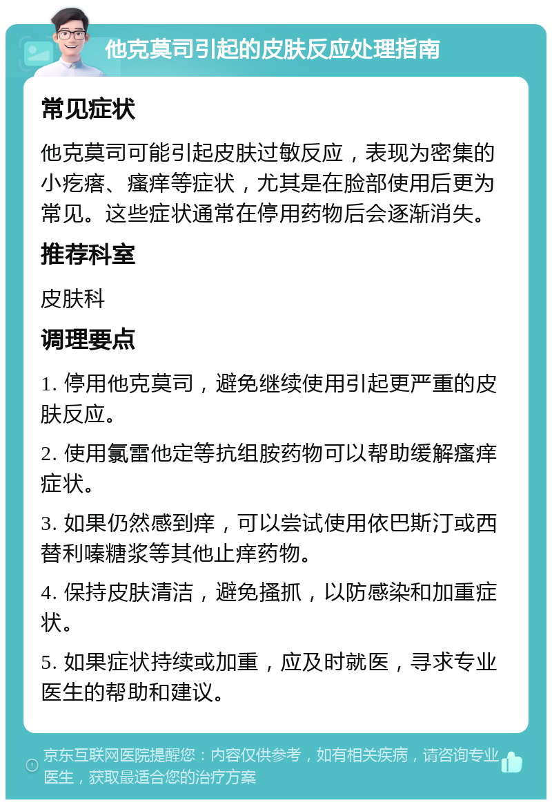 他克莫司引起的皮肤反应处理指南 常见症状 他克莫司可能引起皮肤过敏反应，表现为密集的小疙瘩、瘙痒等症状，尤其是在脸部使用后更为常见。这些症状通常在停用药物后会逐渐消失。 推荐科室 皮肤科 调理要点 1. 停用他克莫司，避免继续使用引起更严重的皮肤反应。 2. 使用氯雷他定等抗组胺药物可以帮助缓解瘙痒症状。 3. 如果仍然感到痒，可以尝试使用依巴斯汀或西替利嗪糖浆等其他止痒药物。 4. 保持皮肤清洁，避免搔抓，以防感染和加重症状。 5. 如果症状持续或加重，应及时就医，寻求专业医生的帮助和建议。