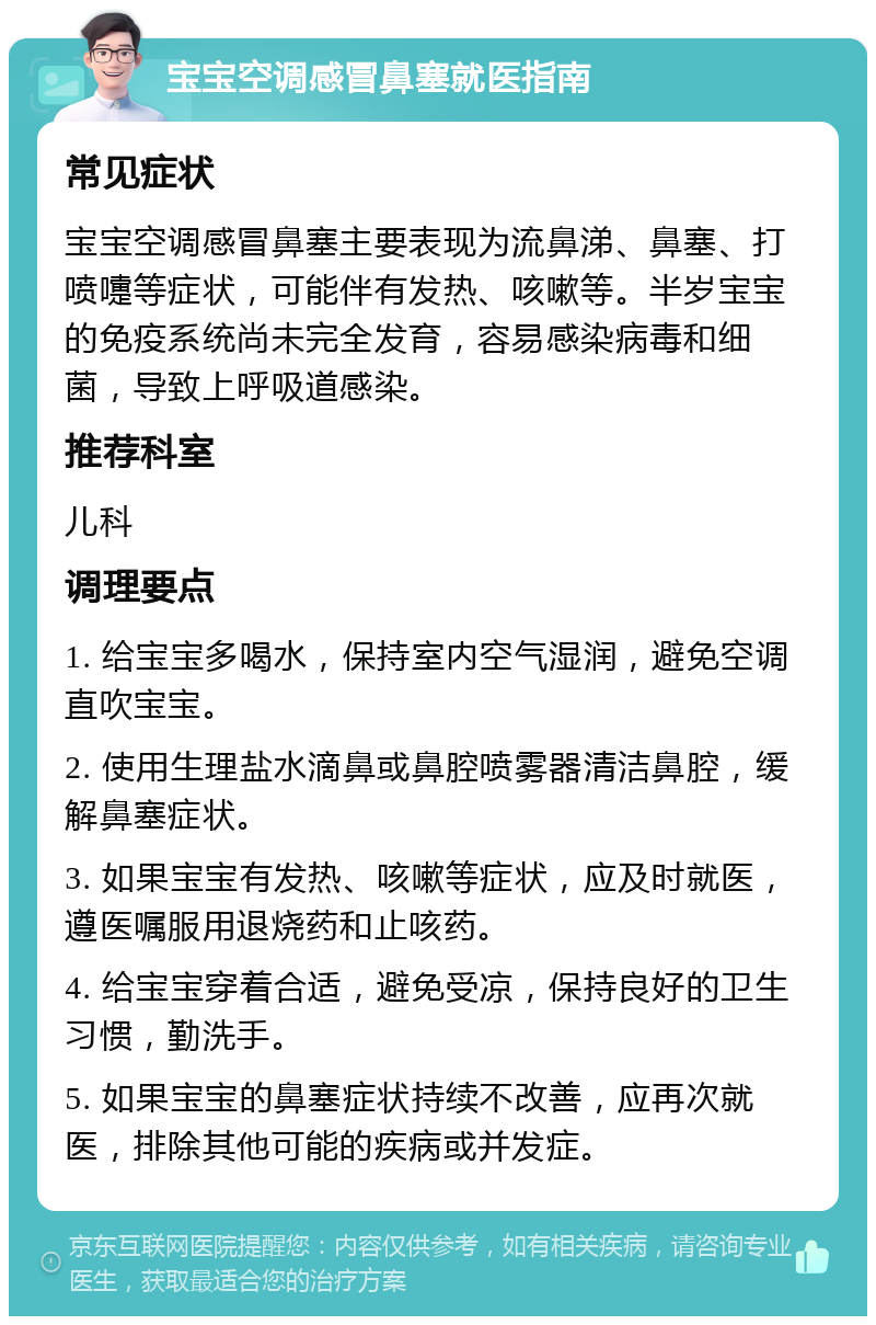 宝宝空调感冒鼻塞就医指南 常见症状 宝宝空调感冒鼻塞主要表现为流鼻涕、鼻塞、打喷嚏等症状，可能伴有发热、咳嗽等。半岁宝宝的免疫系统尚未完全发育，容易感染病毒和细菌，导致上呼吸道感染。 推荐科室 儿科 调理要点 1. 给宝宝多喝水，保持室内空气湿润，避免空调直吹宝宝。 2. 使用生理盐水滴鼻或鼻腔喷雾器清洁鼻腔，缓解鼻塞症状。 3. 如果宝宝有发热、咳嗽等症状，应及时就医，遵医嘱服用退烧药和止咳药。 4. 给宝宝穿着合适，避免受凉，保持良好的卫生习惯，勤洗手。 5. 如果宝宝的鼻塞症状持续不改善，应再次就医，排除其他可能的疾病或并发症。