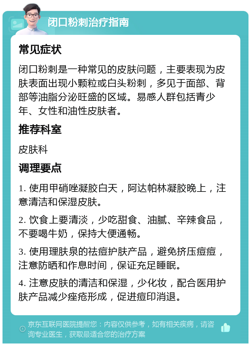 闭口粉刺治疗指南 常见症状 闭口粉刺是一种常见的皮肤问题，主要表现为皮肤表面出现小颗粒或白头粉刺，多见于面部、背部等油脂分泌旺盛的区域。易感人群包括青少年、女性和油性皮肤者。 推荐科室 皮肤科 调理要点 1. 使用甲硝唑凝胶白天，阿达帕林凝胶晚上，注意清洁和保湿皮肤。 2. 饮食上要清淡，少吃甜食、油腻、辛辣食品，不要喝牛奶，保持大便通畅。 3. 使用理肤泉的祛痘护肤产品，避免挤压痘痘，注意防晒和作息时间，保证充足睡眠。 4. 注意皮肤的清洁和保湿，少化妆，配合医用护肤产品减少痤疮形成，促进痘印消退。