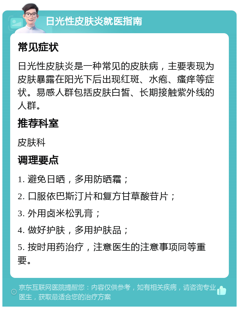 日光性皮肤炎就医指南 常见症状 日光性皮肤炎是一种常见的皮肤病，主要表现为皮肤暴露在阳光下后出现红斑、水疱、瘙痒等症状。易感人群包括皮肤白皙、长期接触紫外线的人群。 推荐科室 皮肤科 调理要点 1. 避免日晒，多用防晒霜； 2. 口服依巴斯汀片和复方甘草酸苷片； 3. 外用卤米松乳膏； 4. 做好护肤，多用护肤品； 5. 按时用药治疗，注意医生的注意事项同等重要。