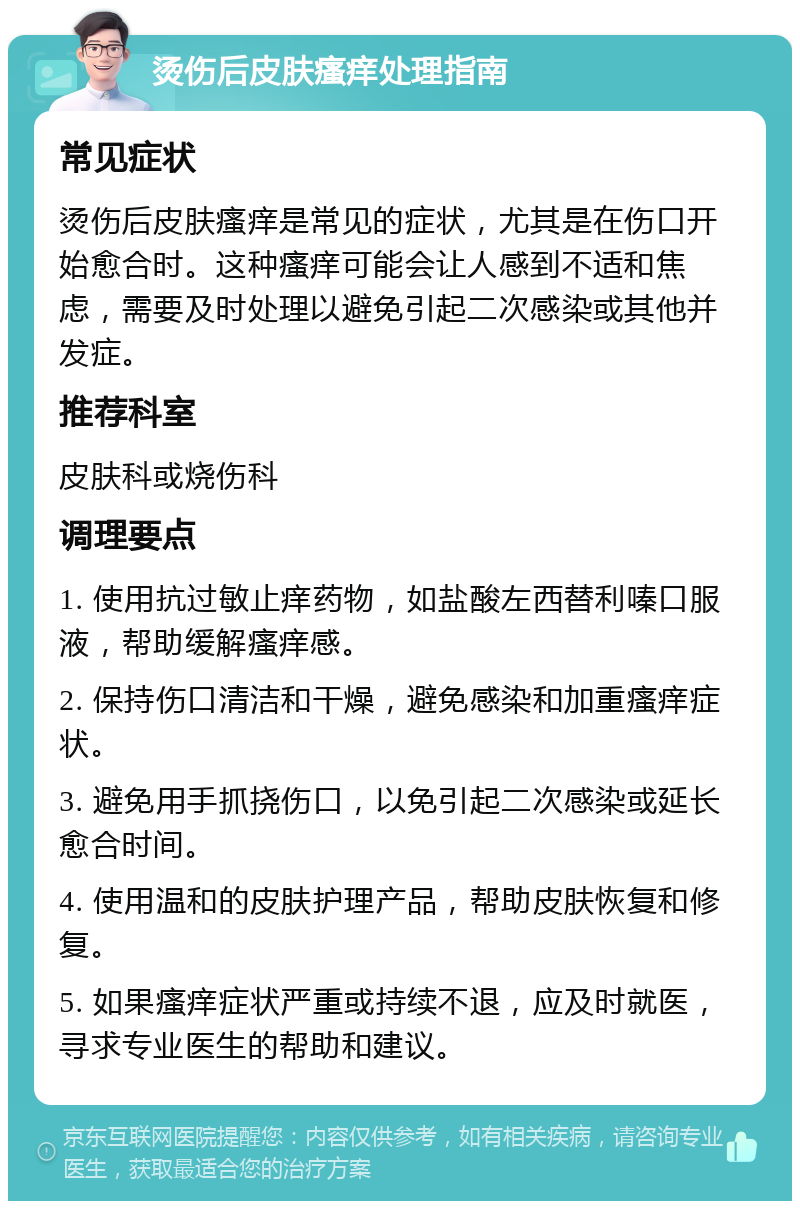 烫伤后皮肤瘙痒处理指南 常见症状 烫伤后皮肤瘙痒是常见的症状，尤其是在伤口开始愈合时。这种瘙痒可能会让人感到不适和焦虑，需要及时处理以避免引起二次感染或其他并发症。 推荐科室 皮肤科或烧伤科 调理要点 1. 使用抗过敏止痒药物，如盐酸左西替利嗪口服液，帮助缓解瘙痒感。 2. 保持伤口清洁和干燥，避免感染和加重瘙痒症状。 3. 避免用手抓挠伤口，以免引起二次感染或延长愈合时间。 4. 使用温和的皮肤护理产品，帮助皮肤恢复和修复。 5. 如果瘙痒症状严重或持续不退，应及时就医，寻求专业医生的帮助和建议。