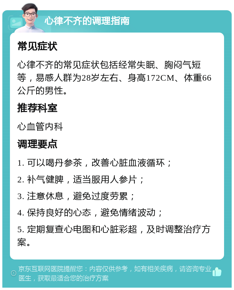 心律不齐的调理指南 常见症状 心律不齐的常见症状包括经常失眠、胸闷气短等，易感人群为28岁左右、身高172CM、体重66公斤的男性。 推荐科室 心血管内科 调理要点 1. 可以喝丹参茶，改善心脏血液循环； 2. 补气健脾，适当服用人参片； 3. 注意休息，避免过度劳累； 4. 保持良好的心态，避免情绪波动； 5. 定期复查心电图和心脏彩超，及时调整治疗方案。