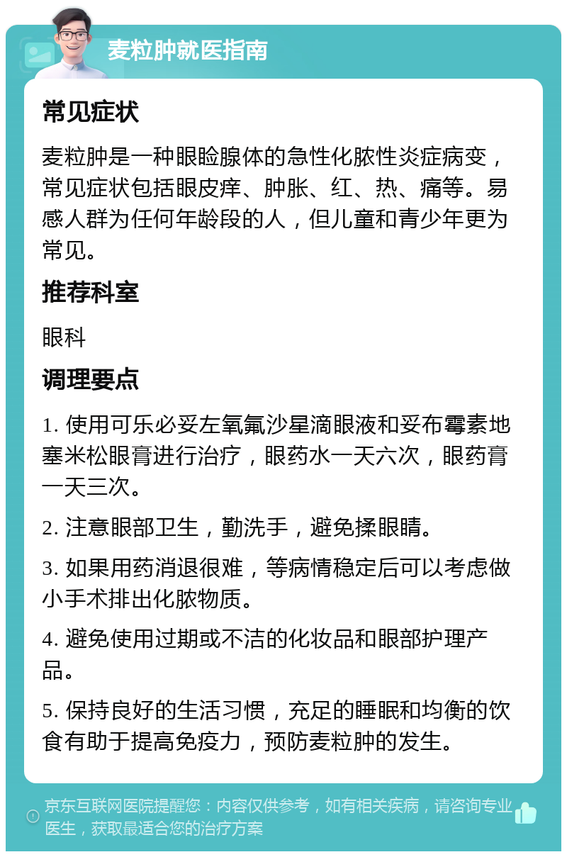 麦粒肿就医指南 常见症状 麦粒肿是一种眼睑腺体的急性化脓性炎症病变，常见症状包括眼皮痒、肿胀、红、热、痛等。易感人群为任何年龄段的人，但儿童和青少年更为常见。 推荐科室 眼科 调理要点 1. 使用可乐必妥左氧氟沙星滴眼液和妥布霉素地塞米松眼膏进行治疗，眼药水一天六次，眼药膏一天三次。 2. 注意眼部卫生，勤洗手，避免揉眼睛。 3. 如果用药消退很难，等病情稳定后可以考虑做小手术排出化脓物质。 4. 避免使用过期或不洁的化妆品和眼部护理产品。 5. 保持良好的生活习惯，充足的睡眠和均衡的饮食有助于提高免疫力，预防麦粒肿的发生。