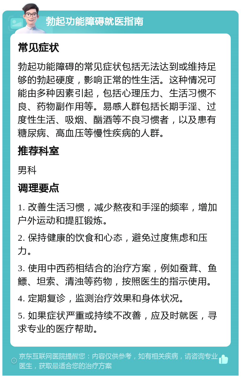 勃起功能障碍就医指南 常见症状 勃起功能障碍的常见症状包括无法达到或维持足够的勃起硬度，影响正常的性生活。这种情况可能由多种因素引起，包括心理压力、生活习惯不良、药物副作用等。易感人群包括长期手淫、过度性生活、吸烟、酗酒等不良习惯者，以及患有糖尿病、高血压等慢性疾病的人群。 推荐科室 男科 调理要点 1. 改善生活习惯，减少熬夜和手淫的频率，增加户外运动和提肛锻炼。 2. 保持健康的饮食和心态，避免过度焦虑和压力。 3. 使用中西药相结合的治疗方案，例如蚕茸、鱼鳔、坦索、清浊等药物，按照医生的指示使用。 4. 定期复诊，监测治疗效果和身体状况。 5. 如果症状严重或持续不改善，应及时就医，寻求专业的医疗帮助。