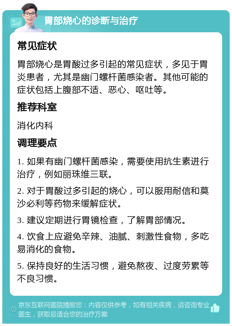 胃部烧心的诊断与治疗 常见症状 胃部烧心是胃酸过多引起的常见症状，多见于胃炎患者，尤其是幽门螺杆菌感染者。其他可能的症状包括上腹部不适、恶心、呕吐等。 推荐科室 消化内科 调理要点 1. 如果有幽门螺杆菌感染，需要使用抗生素进行治疗，例如丽珠维三联。 2. 对于胃酸过多引起的烧心，可以服用耐信和莫沙必利等药物来缓解症状。 3. 建议定期进行胃镜检查，了解胃部情况。 4. 饮食上应避免辛辣、油腻、刺激性食物，多吃易消化的食物。 5. 保持良好的生活习惯，避免熬夜、过度劳累等不良习惯。