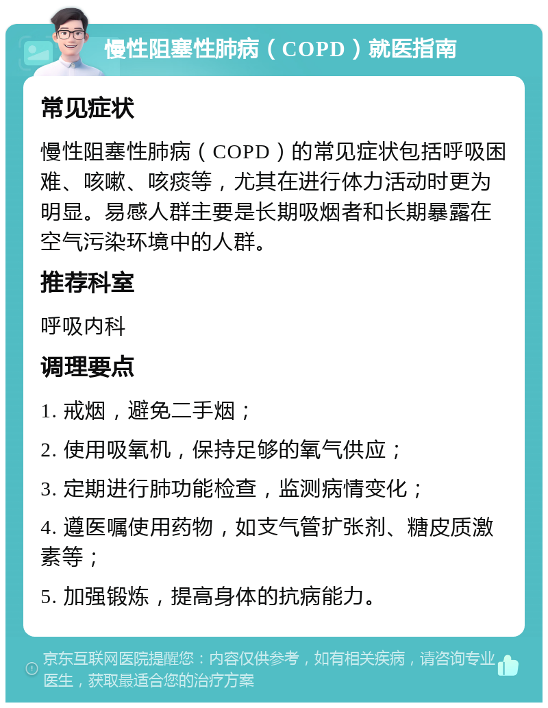 慢性阻塞性肺病（COPD）就医指南 常见症状 慢性阻塞性肺病（COPD）的常见症状包括呼吸困难、咳嗽、咳痰等，尤其在进行体力活动时更为明显。易感人群主要是长期吸烟者和长期暴露在空气污染环境中的人群。 推荐科室 呼吸内科 调理要点 1. 戒烟，避免二手烟； 2. 使用吸氧机，保持足够的氧气供应； 3. 定期进行肺功能检查，监测病情变化； 4. 遵医嘱使用药物，如支气管扩张剂、糖皮质激素等； 5. 加强锻炼，提高身体的抗病能力。