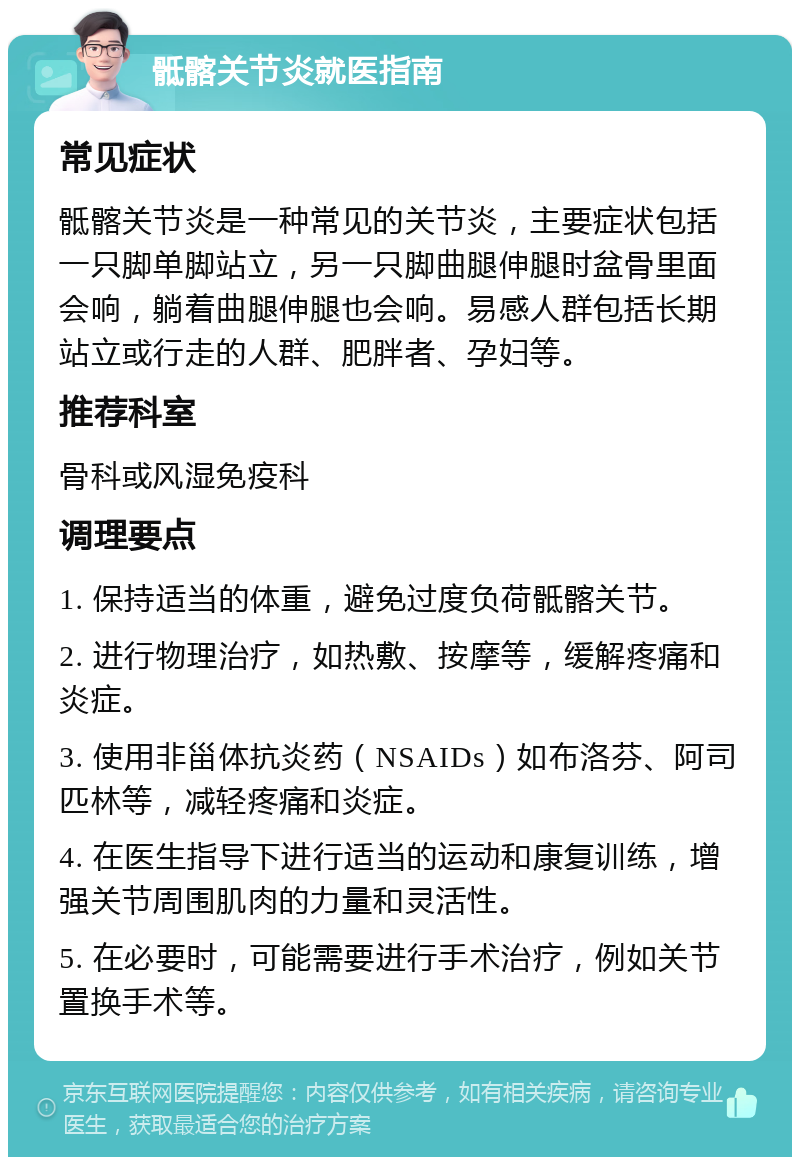 骶髂关节炎就医指南 常见症状 骶髂关节炎是一种常见的关节炎，主要症状包括一只脚单脚站立，另一只脚曲腿伸腿时盆骨里面会响，躺着曲腿伸腿也会响。易感人群包括长期站立或行走的人群、肥胖者、孕妇等。 推荐科室 骨科或风湿免疫科 调理要点 1. 保持适当的体重，避免过度负荷骶髂关节。 2. 进行物理治疗，如热敷、按摩等，缓解疼痛和炎症。 3. 使用非甾体抗炎药（NSAIDs）如布洛芬、阿司匹林等，减轻疼痛和炎症。 4. 在医生指导下进行适当的运动和康复训练，增强关节周围肌肉的力量和灵活性。 5. 在必要时，可能需要进行手术治疗，例如关节置换手术等。