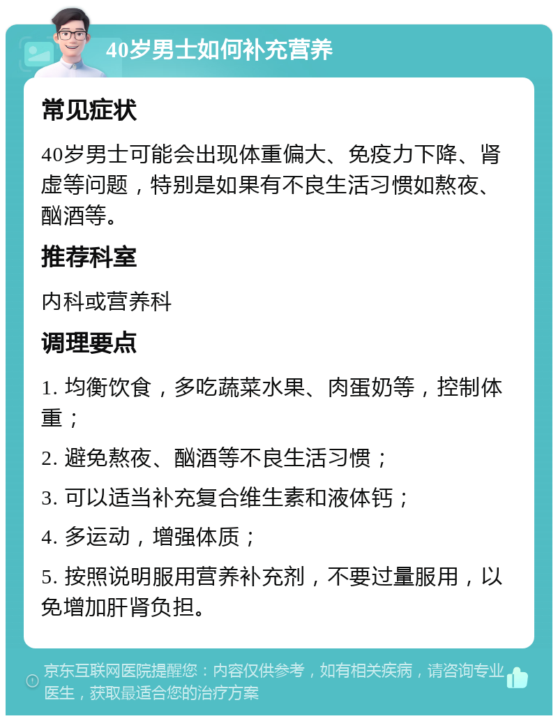 40岁男士如何补充营养 常见症状 40岁男士可能会出现体重偏大、免疫力下降、肾虚等问题，特别是如果有不良生活习惯如熬夜、酗酒等。 推荐科室 内科或营养科 调理要点 1. 均衡饮食，多吃蔬菜水果、肉蛋奶等，控制体重； 2. 避免熬夜、酗酒等不良生活习惯； 3. 可以适当补充复合维生素和液体钙； 4. 多运动，增强体质； 5. 按照说明服用营养补充剂，不要过量服用，以免增加肝肾负担。