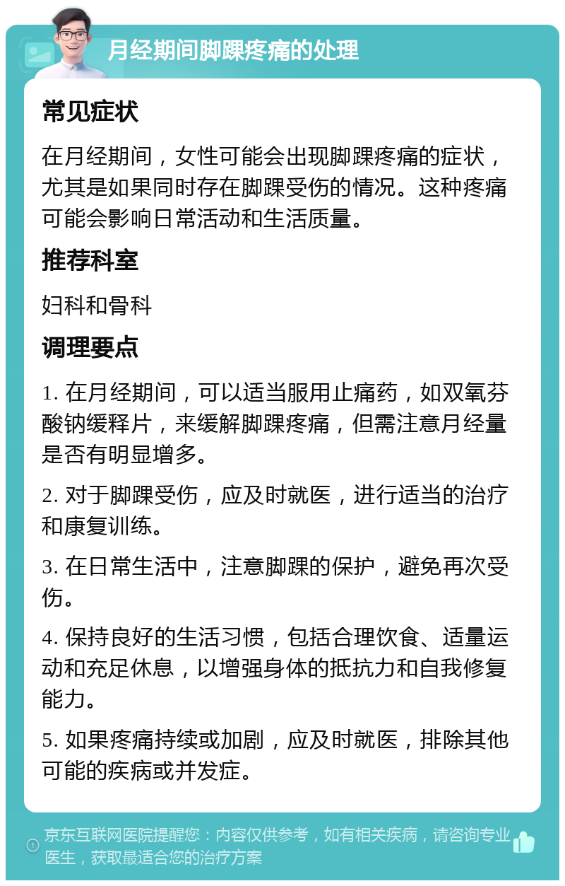 月经期间脚踝疼痛的处理 常见症状 在月经期间，女性可能会出现脚踝疼痛的症状，尤其是如果同时存在脚踝受伤的情况。这种疼痛可能会影响日常活动和生活质量。 推荐科室 妇科和骨科 调理要点 1. 在月经期间，可以适当服用止痛药，如双氧芬酸钠缓释片，来缓解脚踝疼痛，但需注意月经量是否有明显增多。 2. 对于脚踝受伤，应及时就医，进行适当的治疗和康复训练。 3. 在日常生活中，注意脚踝的保护，避免再次受伤。 4. 保持良好的生活习惯，包括合理饮食、适量运动和充足休息，以增强身体的抵抗力和自我修复能力。 5. 如果疼痛持续或加剧，应及时就医，排除其他可能的疾病或并发症。