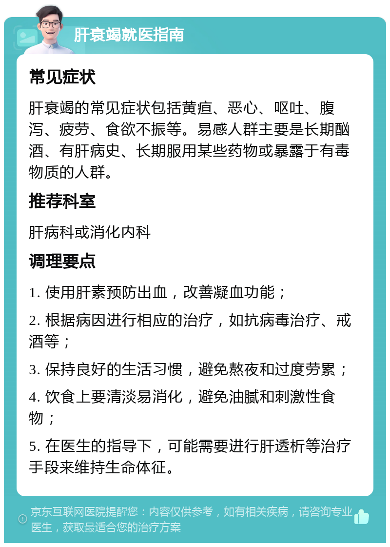 肝衰竭就医指南 常见症状 肝衰竭的常见症状包括黄疸、恶心、呕吐、腹泻、疲劳、食欲不振等。易感人群主要是长期酗酒、有肝病史、长期服用某些药物或暴露于有毒物质的人群。 推荐科室 肝病科或消化内科 调理要点 1. 使用肝素预防出血，改善凝血功能； 2. 根据病因进行相应的治疗，如抗病毒治疗、戒酒等； 3. 保持良好的生活习惯，避免熬夜和过度劳累； 4. 饮食上要清淡易消化，避免油腻和刺激性食物； 5. 在医生的指导下，可能需要进行肝透析等治疗手段来维持生命体征。