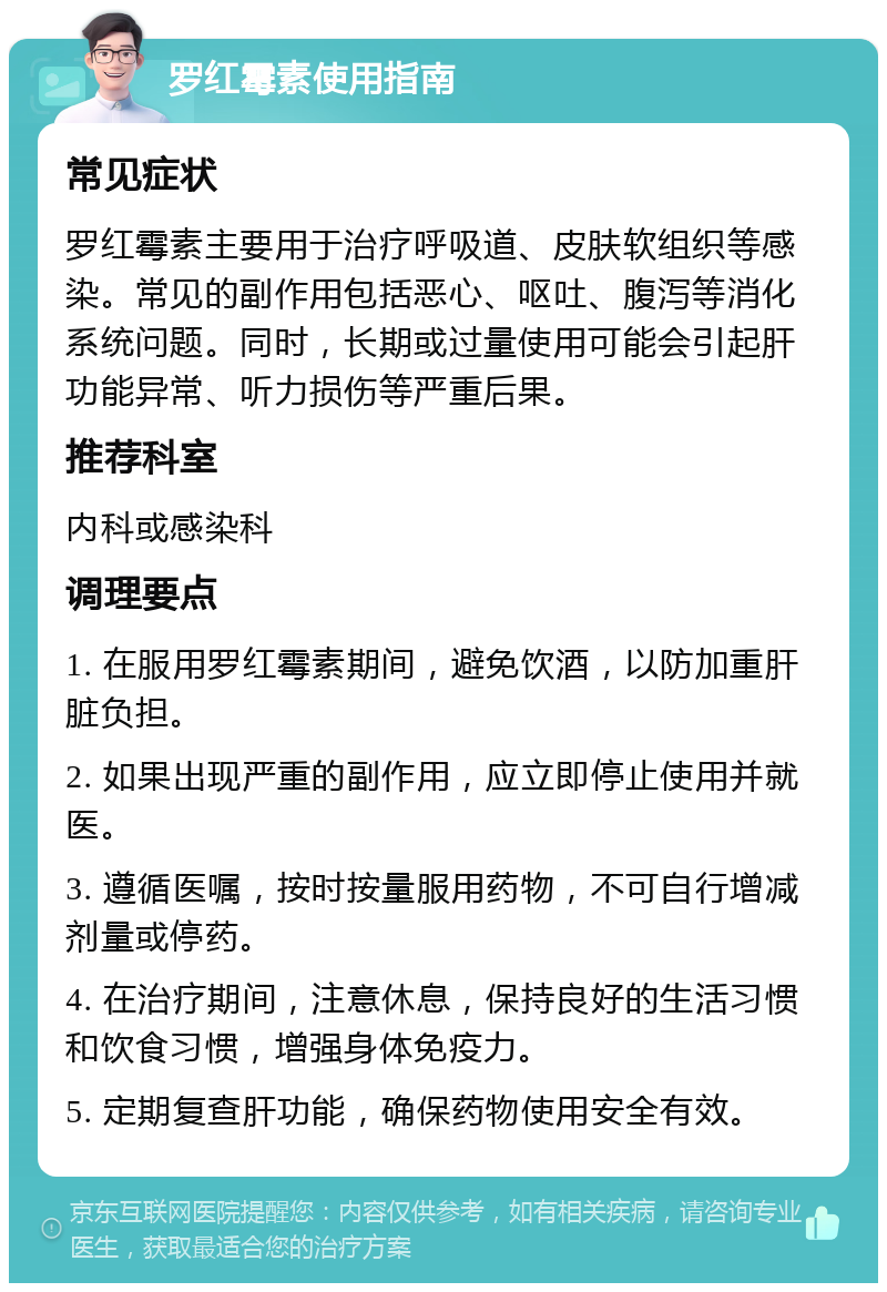 罗红霉素使用指南 常见症状 罗红霉素主要用于治疗呼吸道、皮肤软组织等感染。常见的副作用包括恶心、呕吐、腹泻等消化系统问题。同时，长期或过量使用可能会引起肝功能异常、听力损伤等严重后果。 推荐科室 内科或感染科 调理要点 1. 在服用罗红霉素期间，避免饮酒，以防加重肝脏负担。 2. 如果出现严重的副作用，应立即停止使用并就医。 3. 遵循医嘱，按时按量服用药物，不可自行增减剂量或停药。 4. 在治疗期间，注意休息，保持良好的生活习惯和饮食习惯，增强身体免疫力。 5. 定期复查肝功能，确保药物使用安全有效。