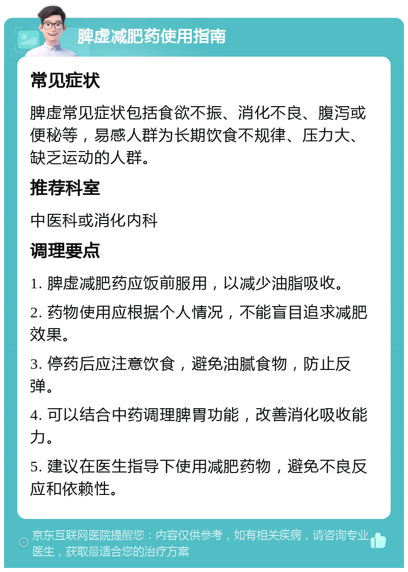 脾虚减肥药使用指南 常见症状 脾虚常见症状包括食欲不振、消化不良、腹泻或便秘等，易感人群为长期饮食不规律、压力大、缺乏运动的人群。 推荐科室 中医科或消化内科 调理要点 1. 脾虚减肥药应饭前服用，以减少油脂吸收。 2. 药物使用应根据个人情况，不能盲目追求减肥效果。 3. 停药后应注意饮食，避免油腻食物，防止反弹。 4. 可以结合中药调理脾胃功能，改善消化吸收能力。 5. 建议在医生指导下使用减肥药物，避免不良反应和依赖性。