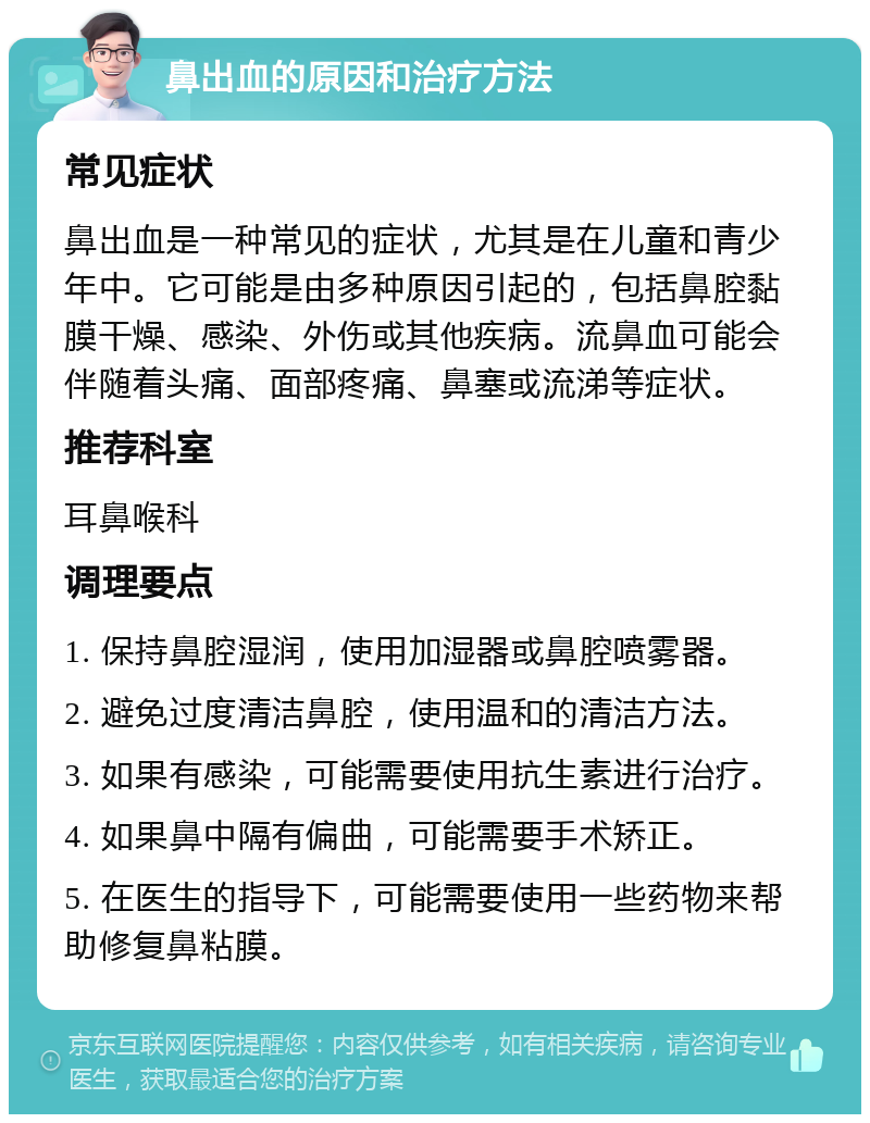 鼻出血的原因和治疗方法 常见症状 鼻出血是一种常见的症状，尤其是在儿童和青少年中。它可能是由多种原因引起的，包括鼻腔黏膜干燥、感染、外伤或其他疾病。流鼻血可能会伴随着头痛、面部疼痛、鼻塞或流涕等症状。 推荐科室 耳鼻喉科 调理要点 1. 保持鼻腔湿润，使用加湿器或鼻腔喷雾器。 2. 避免过度清洁鼻腔，使用温和的清洁方法。 3. 如果有感染，可能需要使用抗生素进行治疗。 4. 如果鼻中隔有偏曲，可能需要手术矫正。 5. 在医生的指导下，可能需要使用一些药物来帮助修复鼻粘膜。