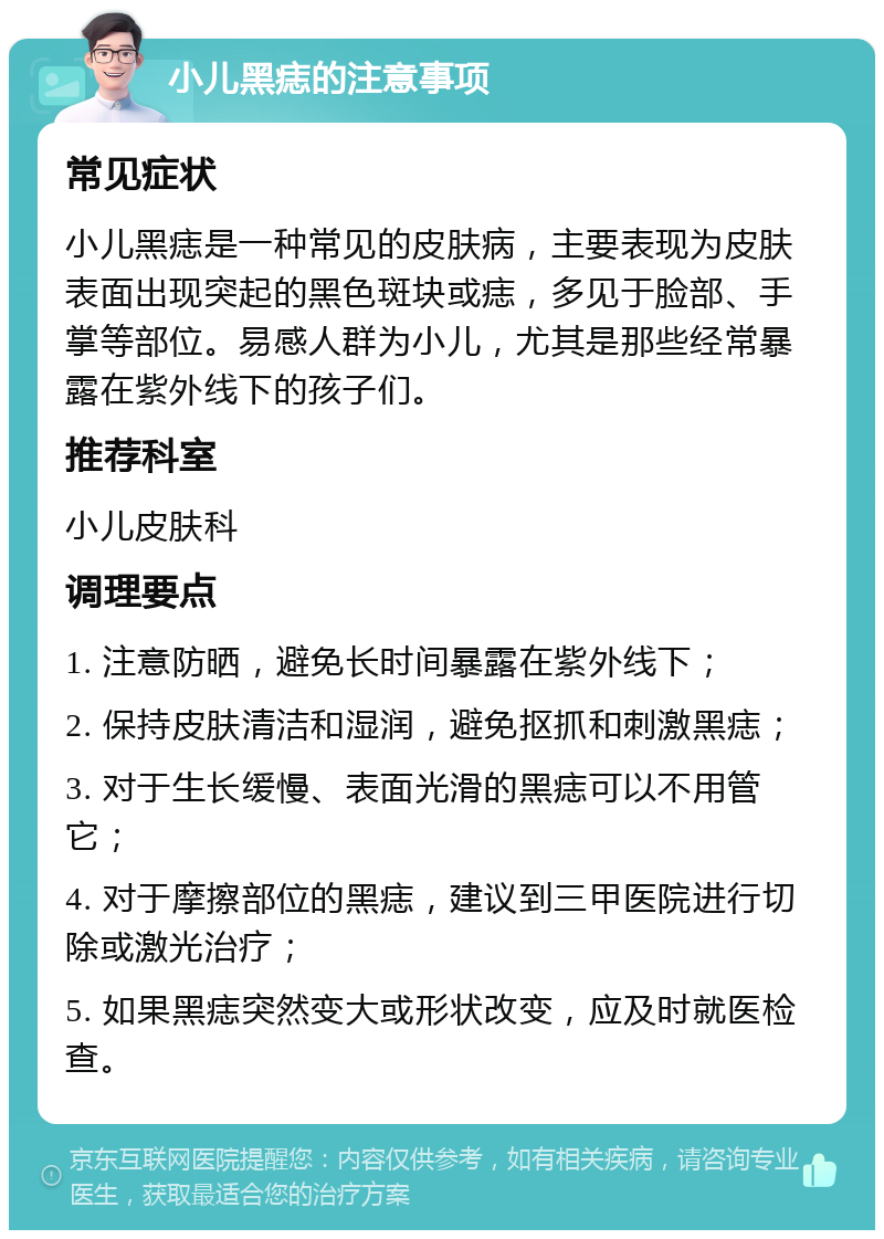 小儿黑痣的注意事项 常见症状 小儿黑痣是一种常见的皮肤病，主要表现为皮肤表面出现突起的黑色斑块或痣，多见于脸部、手掌等部位。易感人群为小儿，尤其是那些经常暴露在紫外线下的孩子们。 推荐科室 小儿皮肤科 调理要点 1. 注意防晒，避免长时间暴露在紫外线下； 2. 保持皮肤清洁和湿润，避免抠抓和刺激黑痣； 3. 对于生长缓慢、表面光滑的黑痣可以不用管它； 4. 对于摩擦部位的黑痣，建议到三甲医院进行切除或激光治疗； 5. 如果黑痣突然变大或形状改变，应及时就医检查。