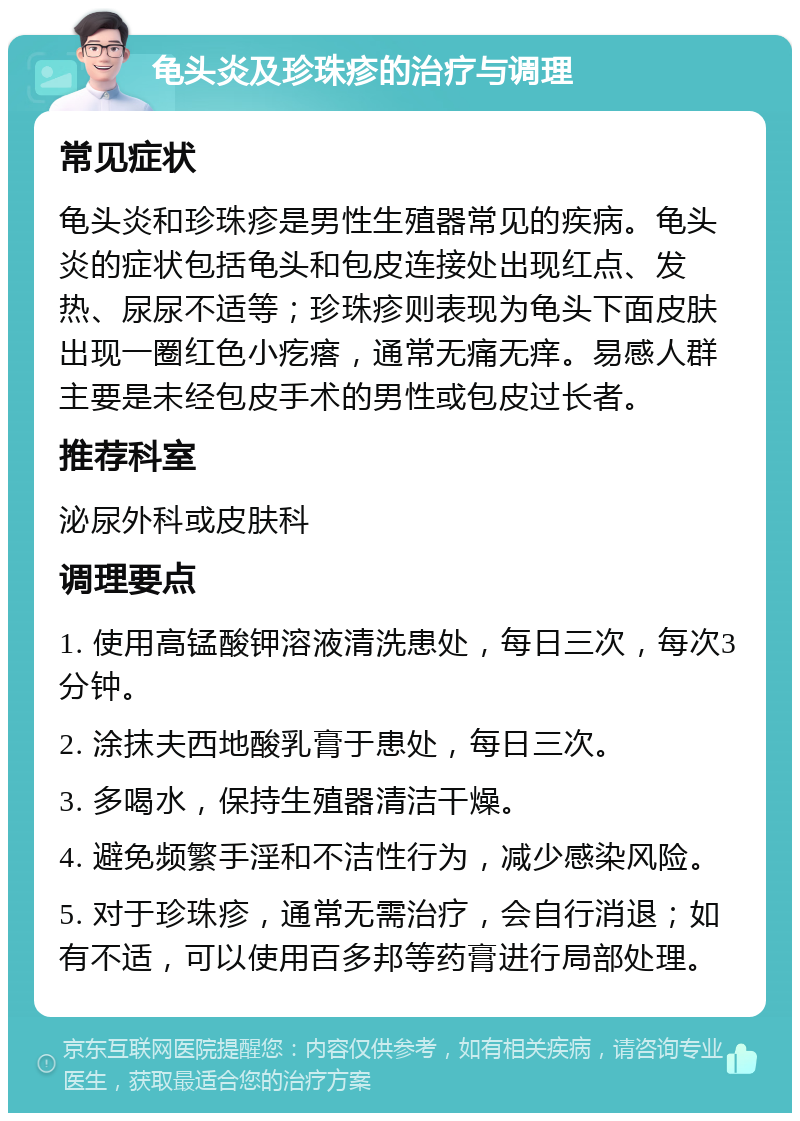 龟头炎及珍珠疹的治疗与调理 常见症状 龟头炎和珍珠疹是男性生殖器常见的疾病。龟头炎的症状包括龟头和包皮连接处出现红点、发热、尿尿不适等；珍珠疹则表现为龟头下面皮肤出现一圈红色小疙瘩，通常无痛无痒。易感人群主要是未经包皮手术的男性或包皮过长者。 推荐科室 泌尿外科或皮肤科 调理要点 1. 使用高锰酸钾溶液清洗患处，每日三次，每次3分钟。 2. 涂抹夫西地酸乳膏于患处，每日三次。 3. 多喝水，保持生殖器清洁干燥。 4. 避免频繁手淫和不洁性行为，减少感染风险。 5. 对于珍珠疹，通常无需治疗，会自行消退；如有不适，可以使用百多邦等药膏进行局部处理。