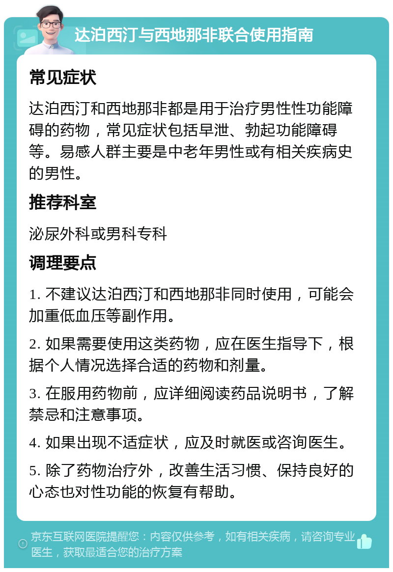 达泊西汀与西地那非联合使用指南 常见症状 达泊西汀和西地那非都是用于治疗男性性功能障碍的药物，常见症状包括早泄、勃起功能障碍等。易感人群主要是中老年男性或有相关疾病史的男性。 推荐科室 泌尿外科或男科专科 调理要点 1. 不建议达泊西汀和西地那非同时使用，可能会加重低血压等副作用。 2. 如果需要使用这类药物，应在医生指导下，根据个人情况选择合适的药物和剂量。 3. 在服用药物前，应详细阅读药品说明书，了解禁忌和注意事项。 4. 如果出现不适症状，应及时就医或咨询医生。 5. 除了药物治疗外，改善生活习惯、保持良好的心态也对性功能的恢复有帮助。