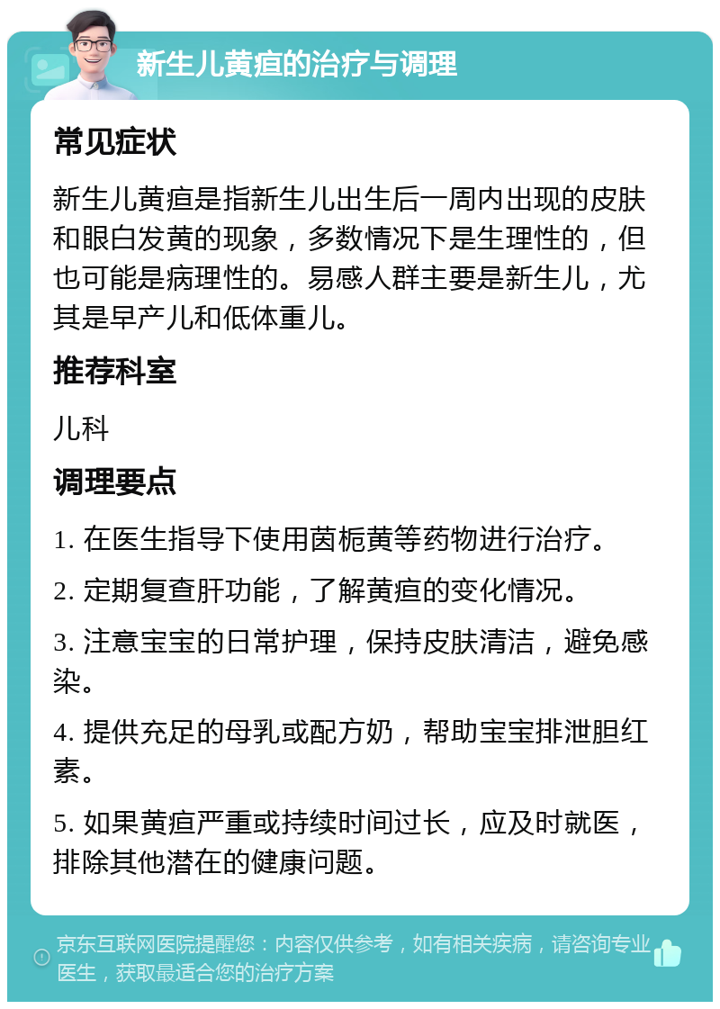 新生儿黄疸的治疗与调理 常见症状 新生儿黄疸是指新生儿出生后一周内出现的皮肤和眼白发黄的现象，多数情况下是生理性的，但也可能是病理性的。易感人群主要是新生儿，尤其是早产儿和低体重儿。 推荐科室 儿科 调理要点 1. 在医生指导下使用茵栀黄等药物进行治疗。 2. 定期复查肝功能，了解黄疸的变化情况。 3. 注意宝宝的日常护理，保持皮肤清洁，避免感染。 4. 提供充足的母乳或配方奶，帮助宝宝排泄胆红素。 5. 如果黄疸严重或持续时间过长，应及时就医，排除其他潜在的健康问题。