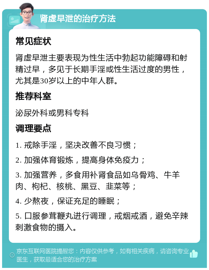 肾虚早泄的治疗方法 常见症状 肾虚早泄主要表现为性生活中勃起功能障碍和射精过早，多见于长期手淫或性生活过度的男性，尤其是30岁以上的中年人群。 推荐科室 泌尿外科或男科专科 调理要点 1. 戒除手淫，坚决改善不良习惯； 2. 加强体育锻炼，提高身体免疫力； 3. 加强营养，多食用补肾食品如乌骨鸡、牛羊肉、枸杞、核桃、黑豆、韭菜等； 4. 少熬夜，保证充足的睡眠； 5. 口服参茸鞭丸进行调理，戒烟戒酒，避免辛辣刺激食物的摄入。