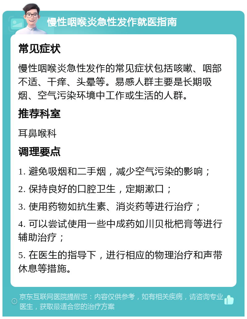 慢性咽喉炎急性发作就医指南 常见症状 慢性咽喉炎急性发作的常见症状包括咳嗽、咽部不适、干痒、头晕等。易感人群主要是长期吸烟、空气污染环境中工作或生活的人群。 推荐科室 耳鼻喉科 调理要点 1. 避免吸烟和二手烟，减少空气污染的影响； 2. 保持良好的口腔卫生，定期漱口； 3. 使用药物如抗生素、消炎药等进行治疗； 4. 可以尝试使用一些中成药如川贝枇杷膏等进行辅助治疗； 5. 在医生的指导下，进行相应的物理治疗和声带休息等措施。