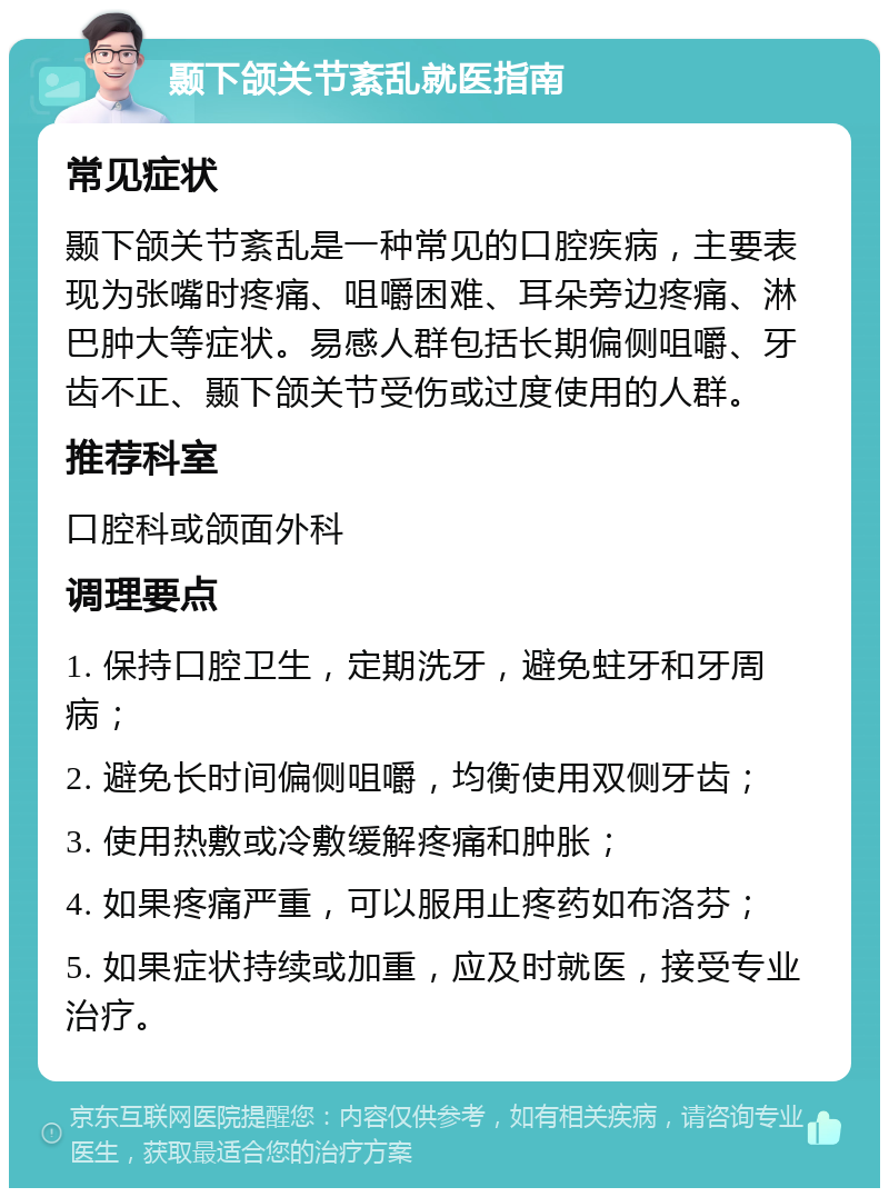 颞下颌关节紊乱就医指南 常见症状 颞下颌关节紊乱是一种常见的口腔疾病，主要表现为张嘴时疼痛、咀嚼困难、耳朵旁边疼痛、淋巴肿大等症状。易感人群包括长期偏侧咀嚼、牙齿不正、颞下颌关节受伤或过度使用的人群。 推荐科室 口腔科或颌面外科 调理要点 1. 保持口腔卫生，定期洗牙，避免蛀牙和牙周病； 2. 避免长时间偏侧咀嚼，均衡使用双侧牙齿； 3. 使用热敷或冷敷缓解疼痛和肿胀； 4. 如果疼痛严重，可以服用止疼药如布洛芬； 5. 如果症状持续或加重，应及时就医，接受专业治疗。