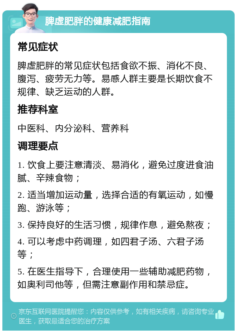 脾虚肥胖的健康减肥指南 常见症状 脾虚肥胖的常见症状包括食欲不振、消化不良、腹泻、疲劳无力等。易感人群主要是长期饮食不规律、缺乏运动的人群。 推荐科室 中医科、内分泌科、营养科 调理要点 1. 饮食上要注意清淡、易消化，避免过度进食油腻、辛辣食物； 2. 适当增加运动量，选择合适的有氧运动，如慢跑、游泳等； 3. 保持良好的生活习惯，规律作息，避免熬夜； 4. 可以考虑中药调理，如四君子汤、六君子汤等； 5. 在医生指导下，合理使用一些辅助减肥药物，如奥利司他等，但需注意副作用和禁忌症。