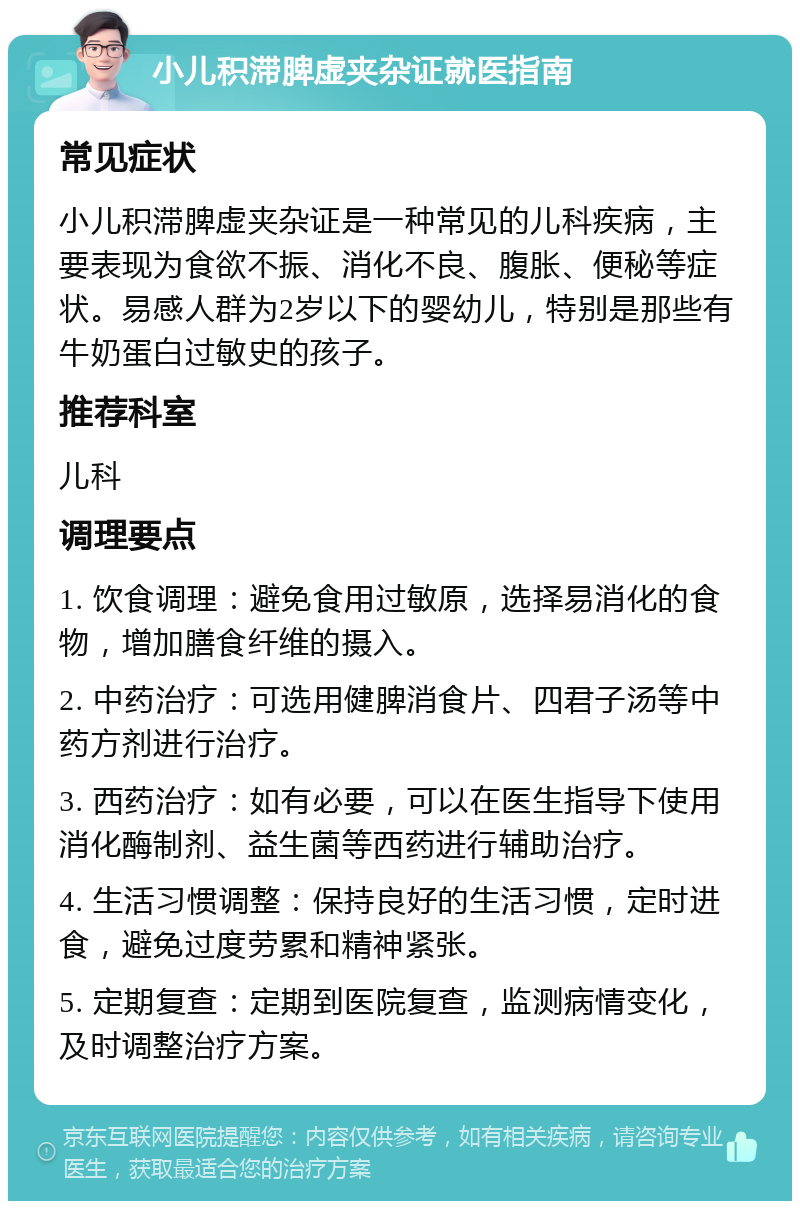 小儿积滞脾虚夹杂证就医指南 常见症状 小儿积滞脾虚夹杂证是一种常见的儿科疾病，主要表现为食欲不振、消化不良、腹胀、便秘等症状。易感人群为2岁以下的婴幼儿，特别是那些有牛奶蛋白过敏史的孩子。 推荐科室 儿科 调理要点 1. 饮食调理：避免食用过敏原，选择易消化的食物，增加膳食纤维的摄入。 2. 中药治疗：可选用健脾消食片、四君子汤等中药方剂进行治疗。 3. 西药治疗：如有必要，可以在医生指导下使用消化酶制剂、益生菌等西药进行辅助治疗。 4. 生活习惯调整：保持良好的生活习惯，定时进食，避免过度劳累和精神紧张。 5. 定期复查：定期到医院复查，监测病情变化，及时调整治疗方案。