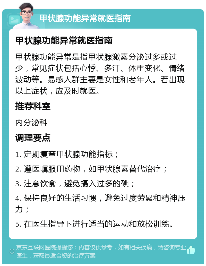 甲状腺功能异常就医指南 甲状腺功能异常就医指南 甲状腺功能异常是指甲状腺激素分泌过多或过少，常见症状包括心悸、多汗、体重变化、情绪波动等。易感人群主要是女性和老年人。若出现以上症状，应及时就医。 推荐科室 内分泌科 调理要点 1. 定期复查甲状腺功能指标； 2. 遵医嘱服用药物，如甲状腺素替代治疗； 3. 注意饮食，避免摄入过多的碘； 4. 保持良好的生活习惯，避免过度劳累和精神压力； 5. 在医生指导下进行适当的运动和放松训练。