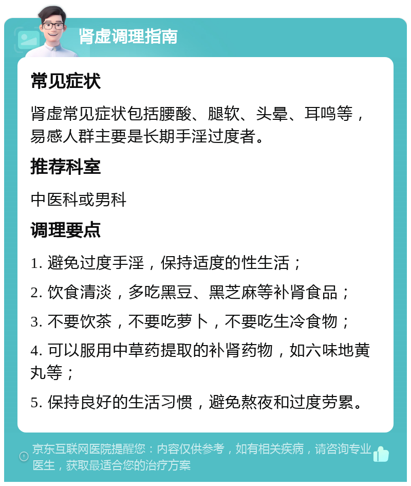 肾虚调理指南 常见症状 肾虚常见症状包括腰酸、腿软、头晕、耳鸣等，易感人群主要是长期手淫过度者。 推荐科室 中医科或男科 调理要点 1. 避免过度手淫，保持适度的性生活； 2. 饮食清淡，多吃黑豆、黑芝麻等补肾食品； 3. 不要饮茶，不要吃萝卜，不要吃生冷食物； 4. 可以服用中草药提取的补肾药物，如六味地黄丸等； 5. 保持良好的生活习惯，避免熬夜和过度劳累。