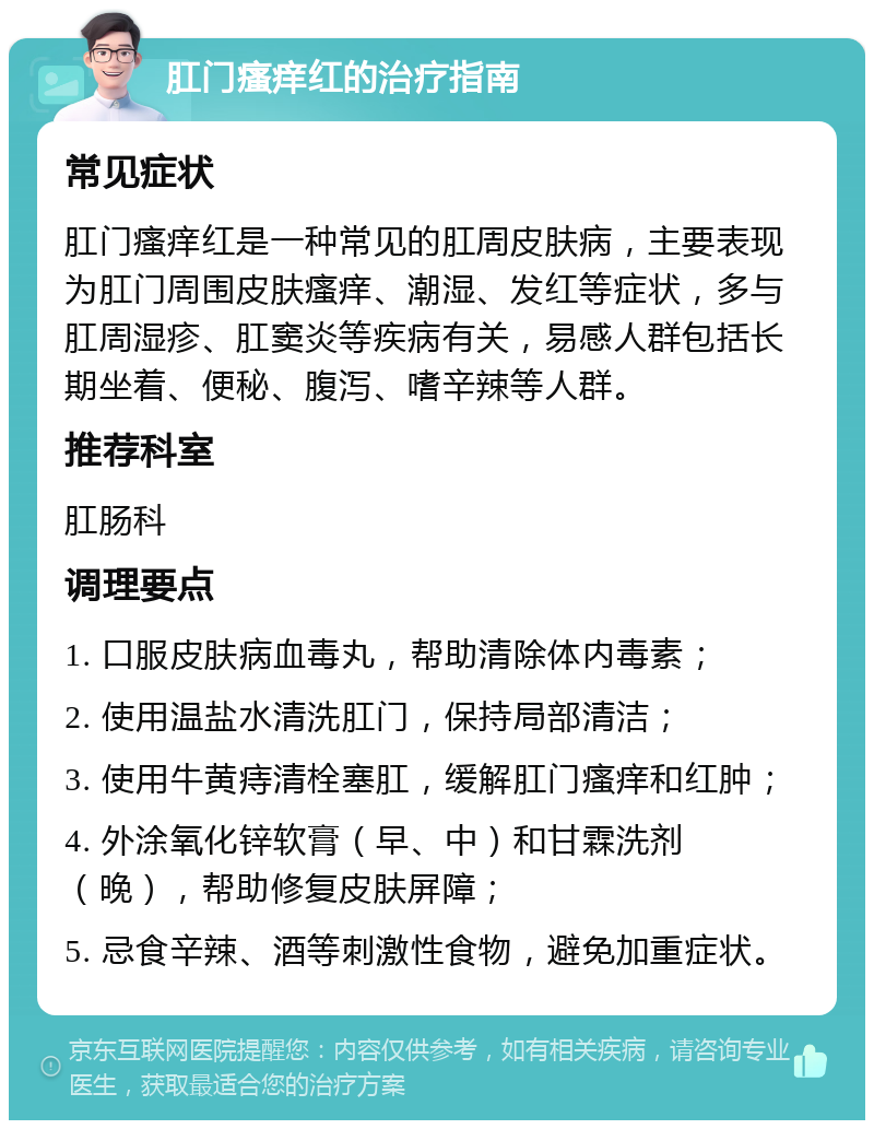 肛门瘙痒红的治疗指南 常见症状 肛门瘙痒红是一种常见的肛周皮肤病，主要表现为肛门周围皮肤瘙痒、潮湿、发红等症状，多与肛周湿疹、肛窦炎等疾病有关，易感人群包括长期坐着、便秘、腹泻、嗜辛辣等人群。 推荐科室 肛肠科 调理要点 1. 口服皮肤病血毒丸，帮助清除体内毒素； 2. 使用温盐水清洗肛门，保持局部清洁； 3. 使用牛黄痔清栓塞肛，缓解肛门瘙痒和红肿； 4. 外涂氧化锌软膏（早、中）和甘霖洗剂（晚），帮助修复皮肤屏障； 5. 忌食辛辣、酒等刺激性食物，避免加重症状。