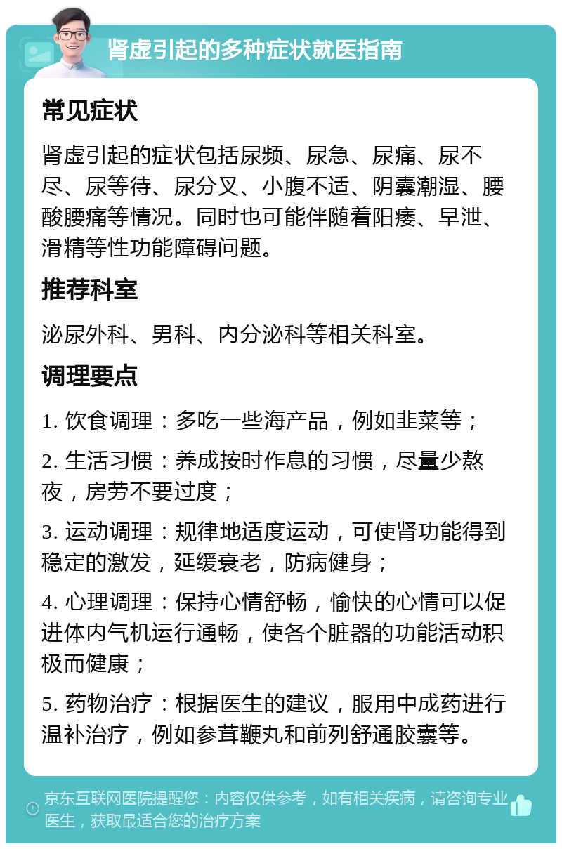 肾虚引起的多种症状就医指南 常见症状 肾虚引起的症状包括尿频、尿急、尿痛、尿不尽、尿等待、尿分叉、小腹不适、阴囊潮湿、腰酸腰痛等情况。同时也可能伴随着阳痿、早泄、滑精等性功能障碍问题。 推荐科室 泌尿外科、男科、内分泌科等相关科室。 调理要点 1. 饮食调理：多吃一些海产品，例如韭菜等； 2. 生活习惯：养成按时作息的习惯，尽量少熬夜，房劳不要过度； 3. 运动调理：规律地适度运动，可使肾功能得到稳定的激发，延缓衰老，防病健身； 4. 心理调理：保持心情舒畅，愉快的心情可以促进体内气机运行通畅，使各个脏器的功能活动积极而健康； 5. 药物治疗：根据医生的建议，服用中成药进行温补治疗，例如参茸鞭丸和前列舒通胶囊等。