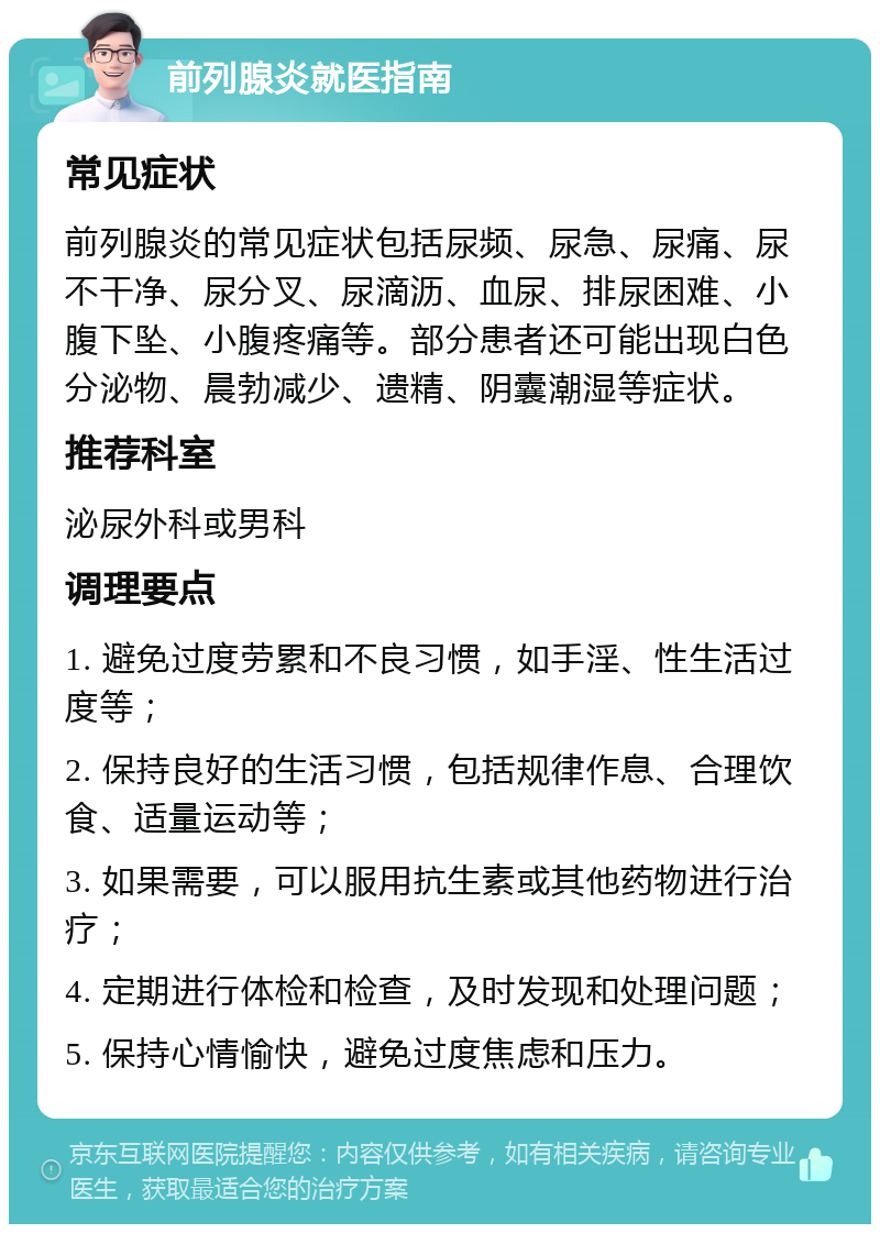 前列腺炎就医指南 常见症状 前列腺炎的常见症状包括尿频、尿急、尿痛、尿不干净、尿分叉、尿滴沥、血尿、排尿困难、小腹下坠、小腹疼痛等。部分患者还可能出现白色分泌物、晨勃减少、遗精、阴囊潮湿等症状。 推荐科室 泌尿外科或男科 调理要点 1. 避免过度劳累和不良习惯，如手淫、性生活过度等； 2. 保持良好的生活习惯，包括规律作息、合理饮食、适量运动等； 3. 如果需要，可以服用抗生素或其他药物进行治疗； 4. 定期进行体检和检查，及时发现和处理问题； 5. 保持心情愉快，避免过度焦虑和压力。