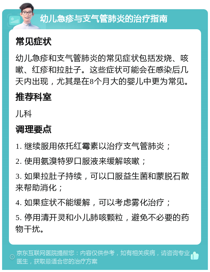 幼儿急疹与支气管肺炎的治疗指南 常见症状 幼儿急疹和支气管肺炎的常见症状包括发烧、咳嗽、红疹和拉肚子。这些症状可能会在感染后几天内出现，尤其是在8个月大的婴儿中更为常见。 推荐科室 儿科 调理要点 1. 继续服用依托红霉素以治疗支气管肺炎； 2. 使用氨溴特罗口服液来缓解咳嗽； 3. 如果拉肚子持续，可以口服益生菌和蒙脱石散来帮助消化； 4. 如果症状不能缓解，可以考虑雾化治疗； 5. 停用清开灵和小儿肺咳颗粒，避免不必要的药物干扰。