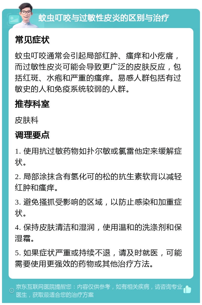 蚊虫叮咬与过敏性皮炎的区别与治疗 常见症状 蚊虫叮咬通常会引起局部红肿、瘙痒和小疙瘩，而过敏性皮炎可能会导致更广泛的皮肤反应，包括红斑、水疱和严重的瘙痒。易感人群包括有过敏史的人和免疫系统较弱的人群。 推荐科室 皮肤科 调理要点 1. 使用抗过敏药物如扑尔敏或氯雷他定来缓解症状。 2. 局部涂抹含有氢化可的松的抗生素软膏以减轻红肿和瘙痒。 3. 避免搔抓受影响的区域，以防止感染和加重症状。 4. 保持皮肤清洁和湿润，使用温和的洗涤剂和保湿霜。 5. 如果症状严重或持续不退，请及时就医，可能需要使用更强效的药物或其他治疗方法。