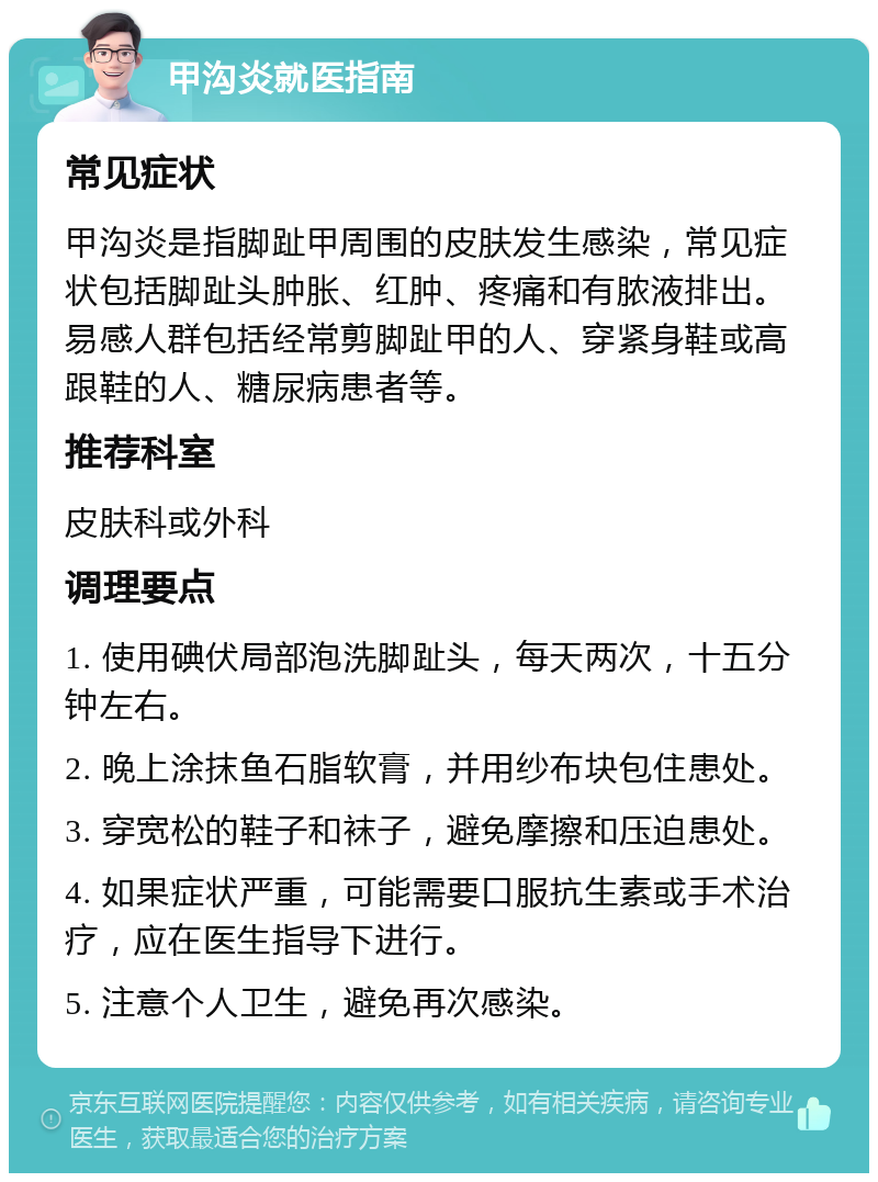 甲沟炎就医指南 常见症状 甲沟炎是指脚趾甲周围的皮肤发生感染，常见症状包括脚趾头肿胀、红肿、疼痛和有脓液排出。易感人群包括经常剪脚趾甲的人、穿紧身鞋或高跟鞋的人、糖尿病患者等。 推荐科室 皮肤科或外科 调理要点 1. 使用碘伏局部泡洗脚趾头，每天两次，十五分钟左右。 2. 晚上涂抹鱼石脂软膏，并用纱布块包住患处。 3. 穿宽松的鞋子和袜子，避免摩擦和压迫患处。 4. 如果症状严重，可能需要口服抗生素或手术治疗，应在医生指导下进行。 5. 注意个人卫生，避免再次感染。