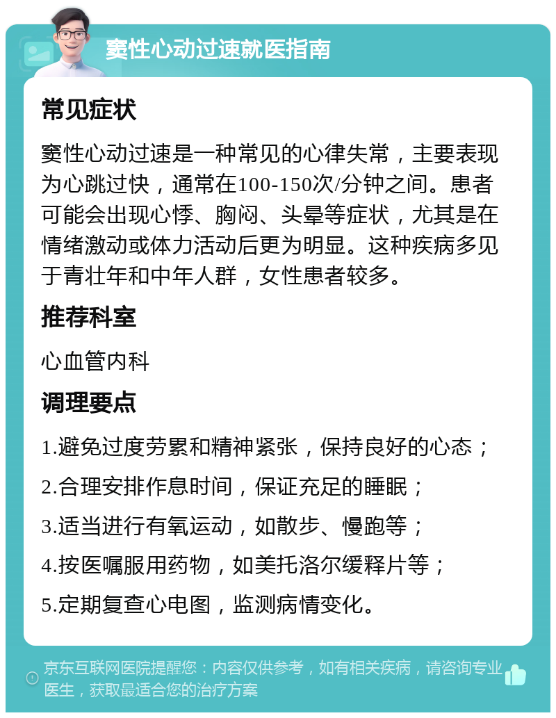 窦性心动过速就医指南 常见症状 窦性心动过速是一种常见的心律失常，主要表现为心跳过快，通常在100-150次/分钟之间。患者可能会出现心悸、胸闷、头晕等症状，尤其是在情绪激动或体力活动后更为明显。这种疾病多见于青壮年和中年人群，女性患者较多。 推荐科室 心血管内科 调理要点 1.避免过度劳累和精神紧张，保持良好的心态； 2.合理安排作息时间，保证充足的睡眠； 3.适当进行有氧运动，如散步、慢跑等； 4.按医嘱服用药物，如美托洛尔缓释片等； 5.定期复查心电图，监测病情变化。