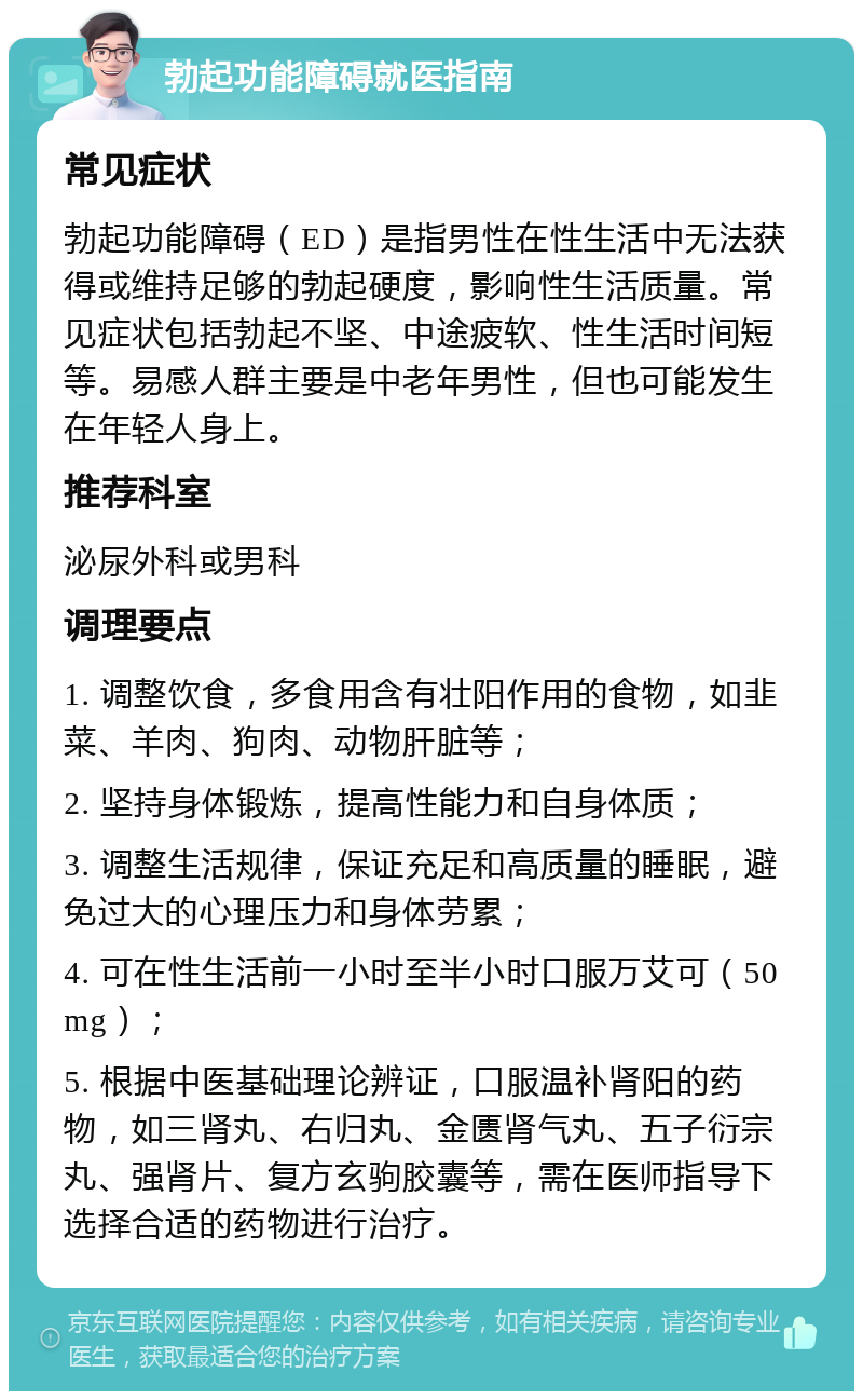 勃起功能障碍就医指南 常见症状 勃起功能障碍（ED）是指男性在性生活中无法获得或维持足够的勃起硬度，影响性生活质量。常见症状包括勃起不坚、中途疲软、性生活时间短等。易感人群主要是中老年男性，但也可能发生在年轻人身上。 推荐科室 泌尿外科或男科 调理要点 1. 调整饮食，多食用含有壮阳作用的食物，如韭菜、羊肉、狗肉、动物肝脏等； 2. 坚持身体锻炼，提高性能力和自身体质； 3. 调整生活规律，保证充足和高质量的睡眠，避免过大的心理压力和身体劳累； 4. 可在性生活前一小时至半小时口服万艾可（50mg）； 5. 根据中医基础理论辨证，口服温补肾阳的药物，如三肾丸、右归丸、金匮肾气丸、五子衍宗丸、强肾片、复方玄驹胶囊等，需在医师指导下选择合适的药物进行治疗。