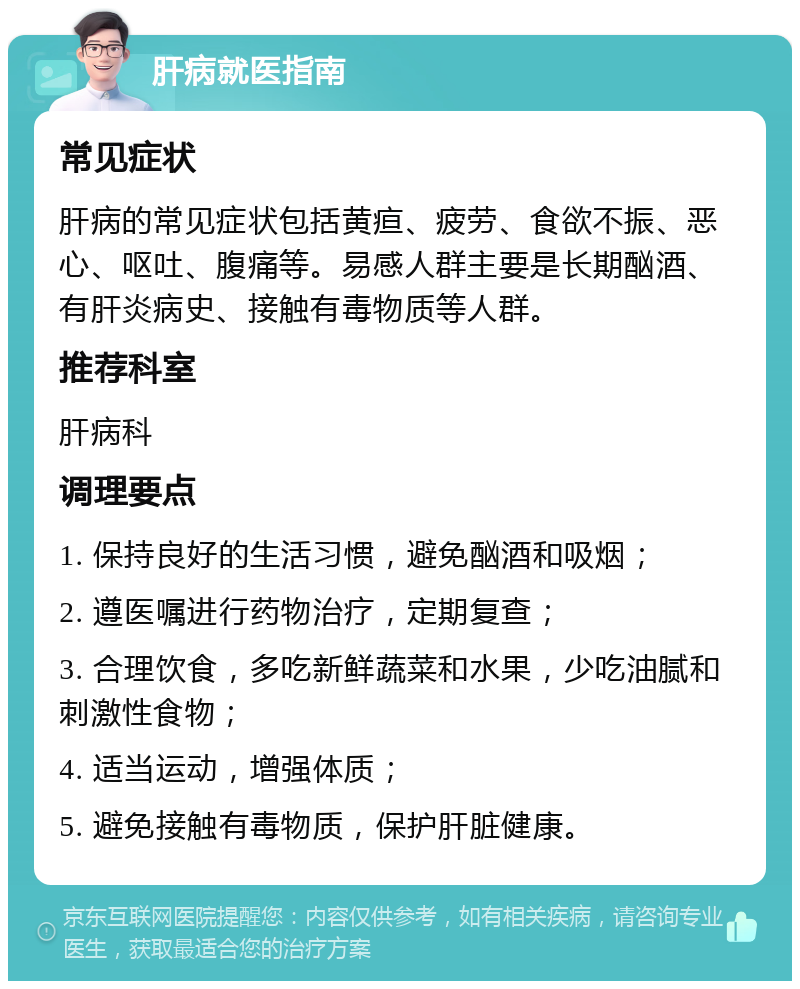 肝病就医指南 常见症状 肝病的常见症状包括黄疸、疲劳、食欲不振、恶心、呕吐、腹痛等。易感人群主要是长期酗酒、有肝炎病史、接触有毒物质等人群。 推荐科室 肝病科 调理要点 1. 保持良好的生活习惯，避免酗酒和吸烟； 2. 遵医嘱进行药物治疗，定期复查； 3. 合理饮食，多吃新鲜蔬菜和水果，少吃油腻和刺激性食物； 4. 适当运动，增强体质； 5. 避免接触有毒物质，保护肝脏健康。