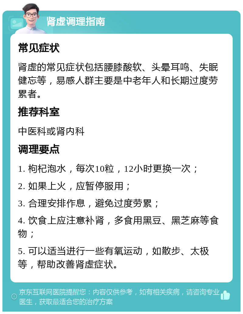 肾虚调理指南 常见症状 肾虚的常见症状包括腰膝酸软、头晕耳鸣、失眠健忘等，易感人群主要是中老年人和长期过度劳累者。 推荐科室 中医科或肾内科 调理要点 1. 枸杞泡水，每次10粒，12小时更换一次； 2. 如果上火，应暂停服用； 3. 合理安排作息，避免过度劳累； 4. 饮食上应注意补肾，多食用黑豆、黑芝麻等食物； 5. 可以适当进行一些有氧运动，如散步、太极等，帮助改善肾虚症状。