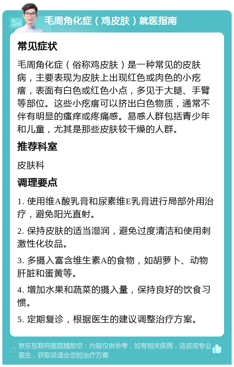 毛周角化症（鸡皮肤）就医指南 常见症状 毛周角化症（俗称鸡皮肤）是一种常见的皮肤病，主要表现为皮肤上出现红色或肉色的小疙瘩，表面有白色或红色小点，多见于大腿、手臂等部位。这些小疙瘩可以挤出白色物质，通常不伴有明显的瘙痒或疼痛感。易感人群包括青少年和儿童，尤其是那些皮肤较干燥的人群。 推荐科室 皮肤科 调理要点 1. 使用维A酸乳膏和尿素维E乳膏进行局部外用治疗，避免阳光直射。 2. 保持皮肤的适当湿润，避免过度清洁和使用刺激性化妆品。 3. 多摄入富含维生素A的食物，如胡萝卜、动物肝脏和蛋黄等。 4. 增加水果和蔬菜的摄入量，保持良好的饮食习惯。 5. 定期复诊，根据医生的建议调整治疗方案。