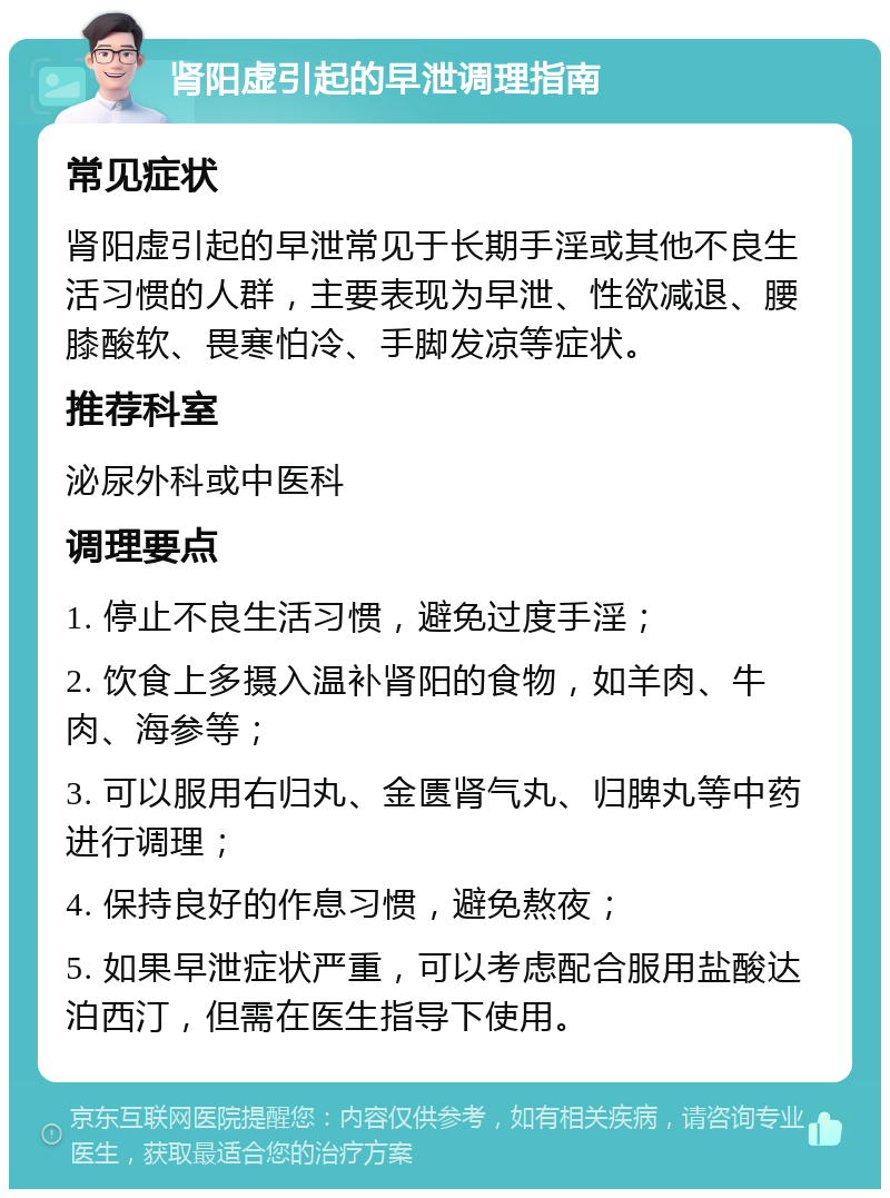 肾阳虚引起的早泄调理指南 常见症状 肾阳虚引起的早泄常见于长期手淫或其他不良生活习惯的人群，主要表现为早泄、性欲减退、腰膝酸软、畏寒怕冷、手脚发凉等症状。 推荐科室 泌尿外科或中医科 调理要点 1. 停止不良生活习惯，避免过度手淫； 2. 饮食上多摄入温补肾阳的食物，如羊肉、牛肉、海参等； 3. 可以服用右归丸、金匮肾气丸、归脾丸等中药进行调理； 4. 保持良好的作息习惯，避免熬夜； 5. 如果早泄症状严重，可以考虑配合服用盐酸达泊西汀，但需在医生指导下使用。