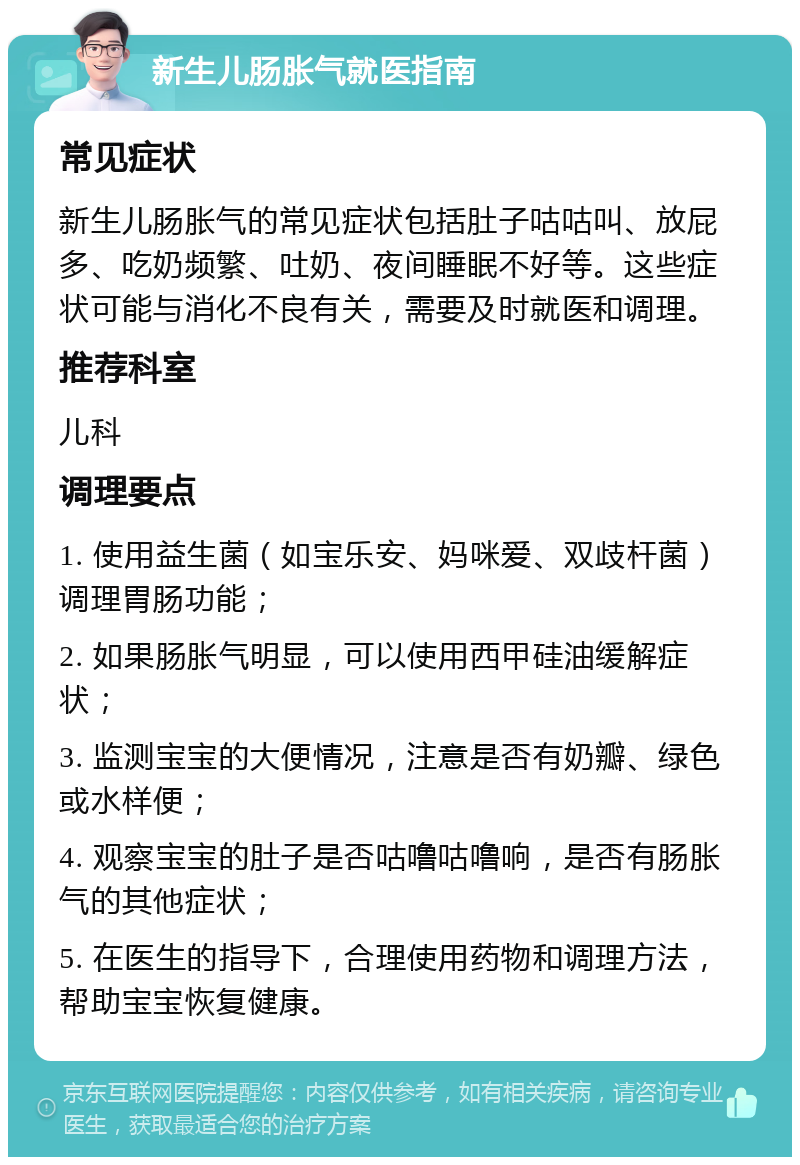 新生儿肠胀气就医指南 常见症状 新生儿肠胀气的常见症状包括肚子咕咕叫、放屁多、吃奶频繁、吐奶、夜间睡眠不好等。这些症状可能与消化不良有关，需要及时就医和调理。 推荐科室 儿科 调理要点 1. 使用益生菌（如宝乐安、妈咪爱、双歧杆菌）调理胃肠功能； 2. 如果肠胀气明显，可以使用西甲硅油缓解症状； 3. 监测宝宝的大便情况，注意是否有奶瓣、绿色或水样便； 4. 观察宝宝的肚子是否咕噜咕噜响，是否有肠胀气的其他症状； 5. 在医生的指导下，合理使用药物和调理方法，帮助宝宝恢复健康。