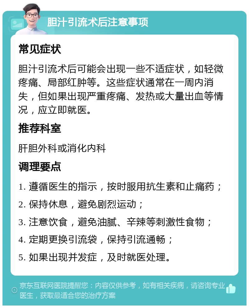 胆汁引流术后注意事项 常见症状 胆汁引流术后可能会出现一些不适症状，如轻微疼痛、局部红肿等。这些症状通常在一周内消失，但如果出现严重疼痛、发热或大量出血等情况，应立即就医。 推荐科室 肝胆外科或消化内科 调理要点 1. 遵循医生的指示，按时服用抗生素和止痛药； 2. 保持休息，避免剧烈运动； 3. 注意饮食，避免油腻、辛辣等刺激性食物； 4. 定期更换引流袋，保持引流通畅； 5. 如果出现并发症，及时就医处理。