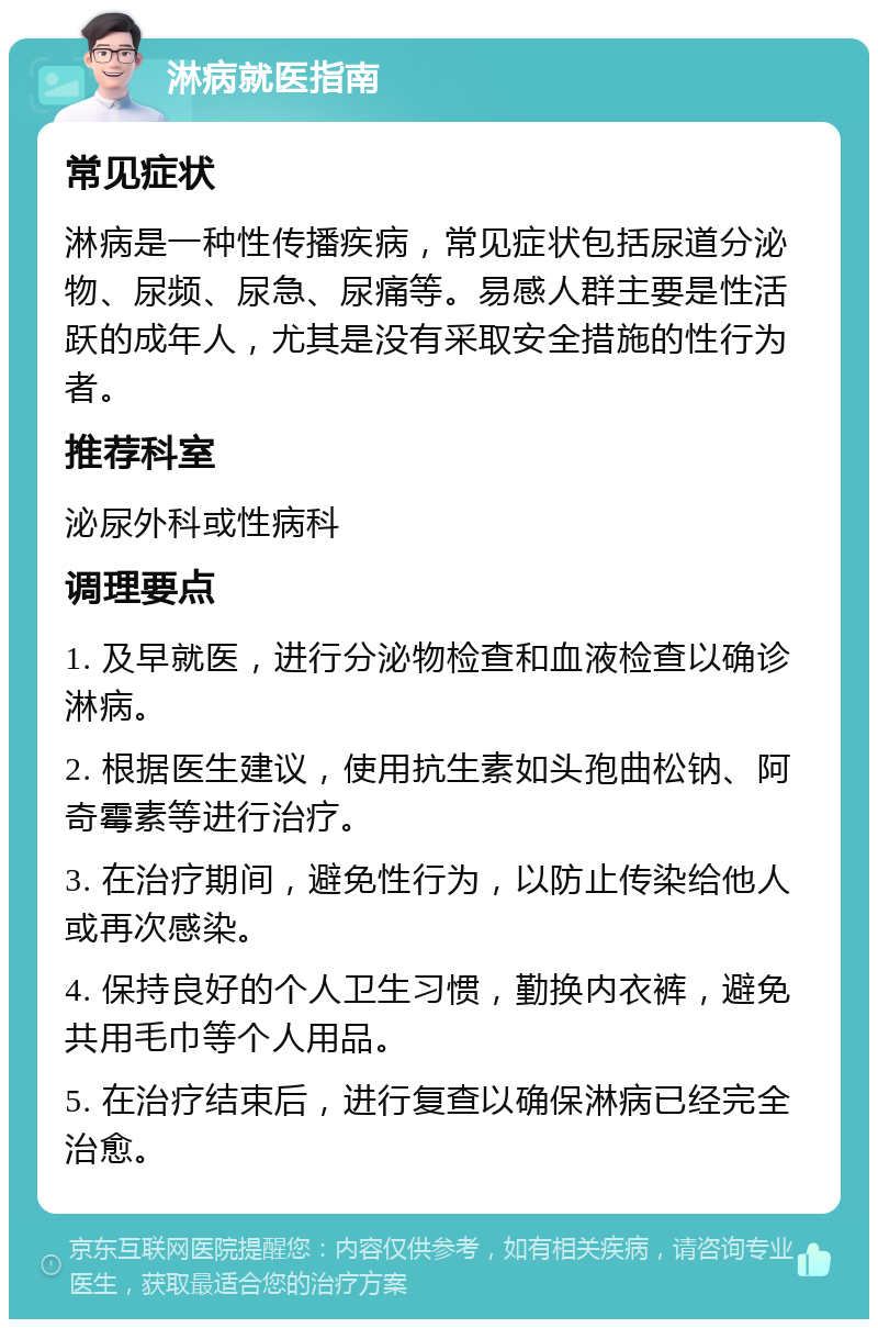 淋病就医指南 常见症状 淋病是一种性传播疾病，常见症状包括尿道分泌物、尿频、尿急、尿痛等。易感人群主要是性活跃的成年人，尤其是没有采取安全措施的性行为者。 推荐科室 泌尿外科或性病科 调理要点 1. 及早就医，进行分泌物检查和血液检查以确诊淋病。 2. 根据医生建议，使用抗生素如头孢曲松钠、阿奇霉素等进行治疗。 3. 在治疗期间，避免性行为，以防止传染给他人或再次感染。 4. 保持良好的个人卫生习惯，勤换内衣裤，避免共用毛巾等个人用品。 5. 在治疗结束后，进行复查以确保淋病已经完全治愈。