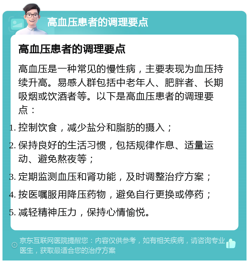 高血压患者的调理要点 高血压患者的调理要点 高血压是一种常见的慢性病，主要表现为血压持续升高。易感人群包括中老年人、肥胖者、长期吸烟或饮酒者等。以下是高血压患者的调理要点： 控制饮食，减少盐分和脂肪的摄入； 保持良好的生活习惯，包括规律作息、适量运动、避免熬夜等； 定期监测血压和肾功能，及时调整治疗方案； 按医嘱服用降压药物，避免自行更换或停药； 减轻精神压力，保持心情愉悦。