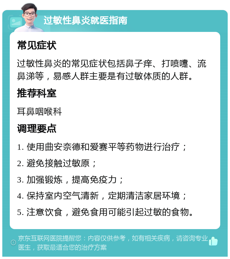 过敏性鼻炎就医指南 常见症状 过敏性鼻炎的常见症状包括鼻子痒、打喷嚏、流鼻涕等，易感人群主要是有过敏体质的人群。 推荐科室 耳鼻咽喉科 调理要点 1. 使用曲安奈德和爱赛平等药物进行治疗； 2. 避免接触过敏原； 3. 加强锻炼，提高免疫力； 4. 保持室内空气清新，定期清洁家居环境； 5. 注意饮食，避免食用可能引起过敏的食物。