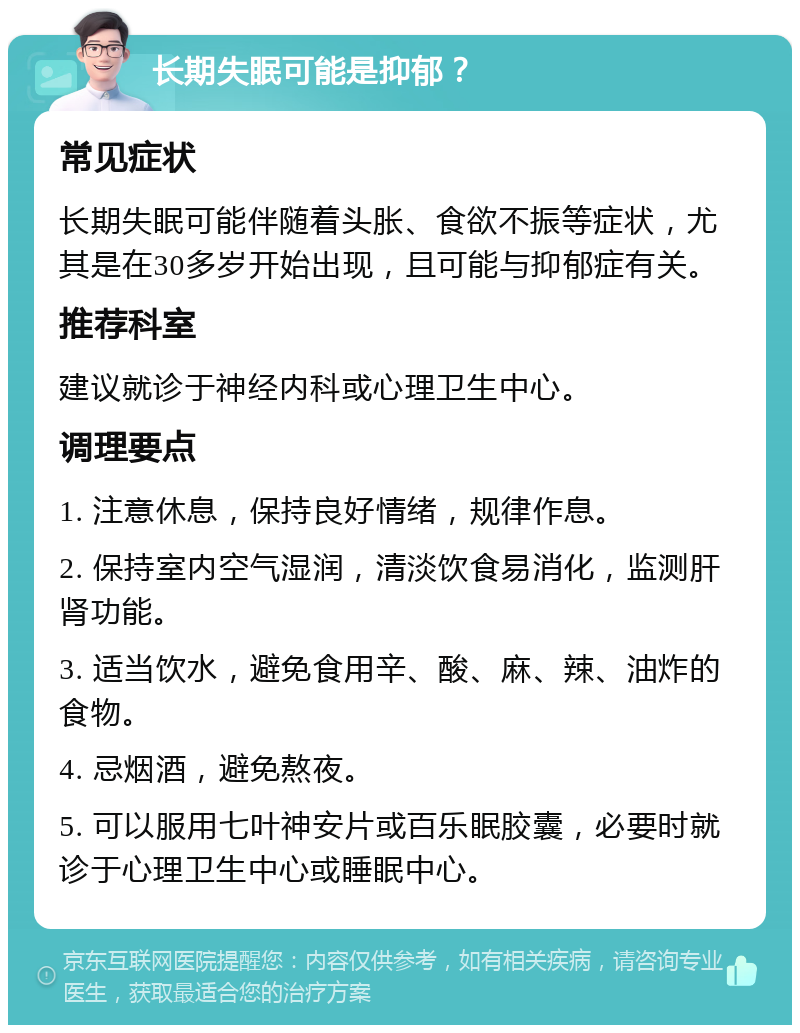 长期失眠可能是抑郁？ 常见症状 长期失眠可能伴随着头胀、食欲不振等症状，尤其是在30多岁开始出现，且可能与抑郁症有关。 推荐科室 建议就诊于神经内科或心理卫生中心。 调理要点 1. 注意休息，保持良好情绪，规律作息。 2. 保持室内空气湿润，清淡饮食易消化，监测肝肾功能。 3. 适当饮水，避免食用辛、酸、麻、辣、油炸的食物。 4. 忌烟酒，避免熬夜。 5. 可以服用七叶神安片或百乐眠胶囊，必要时就诊于心理卫生中心或睡眠中心。