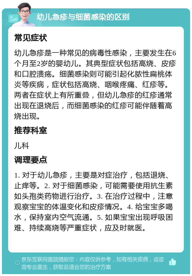 幼儿急疹与细菌感染的区别 常见症状 幼儿急疹是一种常见的病毒性感染，主要发生在6个月至2岁的婴幼儿。其典型症状包括高烧、皮疹和口腔溃疡。细菌感染则可能引起化脓性扁桃体炎等疾病，症状包括高烧、咽喉疼痛、红疹等。两者在症状上有所重叠，但幼儿急疹的红疹通常出现在退烧后，而细菌感染的红疹可能伴随着高烧出现。 推荐科室 儿科 调理要点 1. 对于幼儿急疹，主要是对症治疗，包括退烧、止痒等。2. 对于细菌感染，可能需要使用抗生素如头孢类药物进行治疗。3. 在治疗过程中，注意观察宝宝的体温变化和皮疹情况。4. 给宝宝多喝水，保持室内空气流通。5. 如果宝宝出现呼吸困难、持续高烧等严重症状，应及时就医。