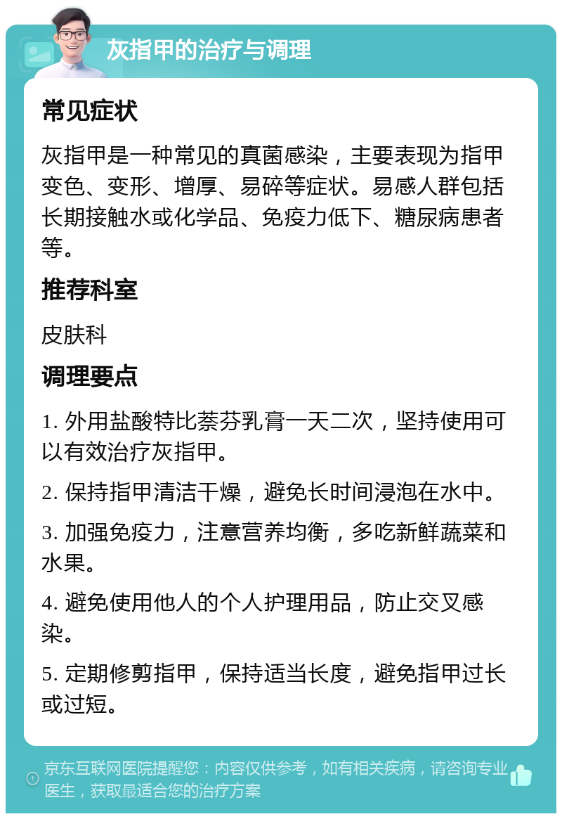 灰指甲的治疗与调理 常见症状 灰指甲是一种常见的真菌感染，主要表现为指甲变色、变形、增厚、易碎等症状。易感人群包括长期接触水或化学品、免疫力低下、糖尿病患者等。 推荐科室 皮肤科 调理要点 1. 外用盐酸特比萘芬乳膏一天二次，坚持使用可以有效治疗灰指甲。 2. 保持指甲清洁干燥，避免长时间浸泡在水中。 3. 加强免疫力，注意营养均衡，多吃新鲜蔬菜和水果。 4. 避免使用他人的个人护理用品，防止交叉感染。 5. 定期修剪指甲，保持适当长度，避免指甲过长或过短。