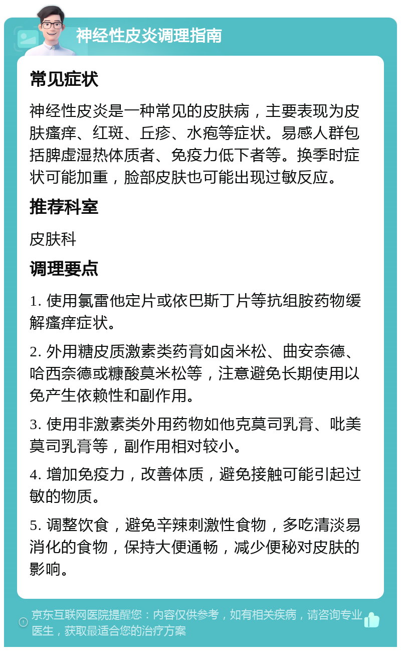 神经性皮炎调理指南 常见症状 神经性皮炎是一种常见的皮肤病，主要表现为皮肤瘙痒、红斑、丘疹、水疱等症状。易感人群包括脾虚湿热体质者、免疫力低下者等。换季时症状可能加重，脸部皮肤也可能出现过敏反应。 推荐科室 皮肤科 调理要点 1. 使用氯雷他定片或依巴斯丁片等抗组胺药物缓解瘙痒症状。 2. 外用糖皮质激素类药膏如卤米松、曲安奈德、哈西奈德或糠酸莫米松等，注意避免长期使用以免产生依赖性和副作用。 3. 使用非激素类外用药物如他克莫司乳膏、吡美莫司乳膏等，副作用相对较小。 4. 增加免疫力，改善体质，避免接触可能引起过敏的物质。 5. 调整饮食，避免辛辣刺激性食物，多吃清淡易消化的食物，保持大便通畅，减少便秘对皮肤的影响。