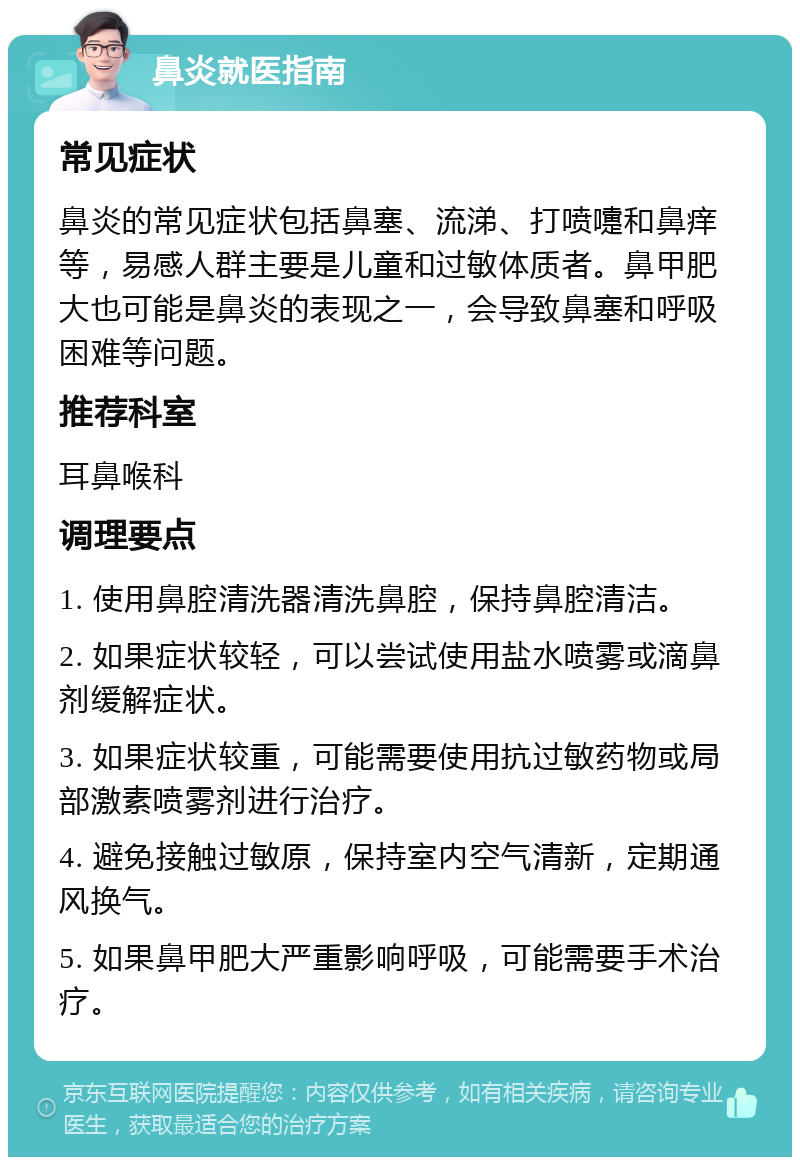 鼻炎就医指南 常见症状 鼻炎的常见症状包括鼻塞、流涕、打喷嚏和鼻痒等，易感人群主要是儿童和过敏体质者。鼻甲肥大也可能是鼻炎的表现之一，会导致鼻塞和呼吸困难等问题。 推荐科室 耳鼻喉科 调理要点 1. 使用鼻腔清洗器清洗鼻腔，保持鼻腔清洁。 2. 如果症状较轻，可以尝试使用盐水喷雾或滴鼻剂缓解症状。 3. 如果症状较重，可能需要使用抗过敏药物或局部激素喷雾剂进行治疗。 4. 避免接触过敏原，保持室内空气清新，定期通风换气。 5. 如果鼻甲肥大严重影响呼吸，可能需要手术治疗。